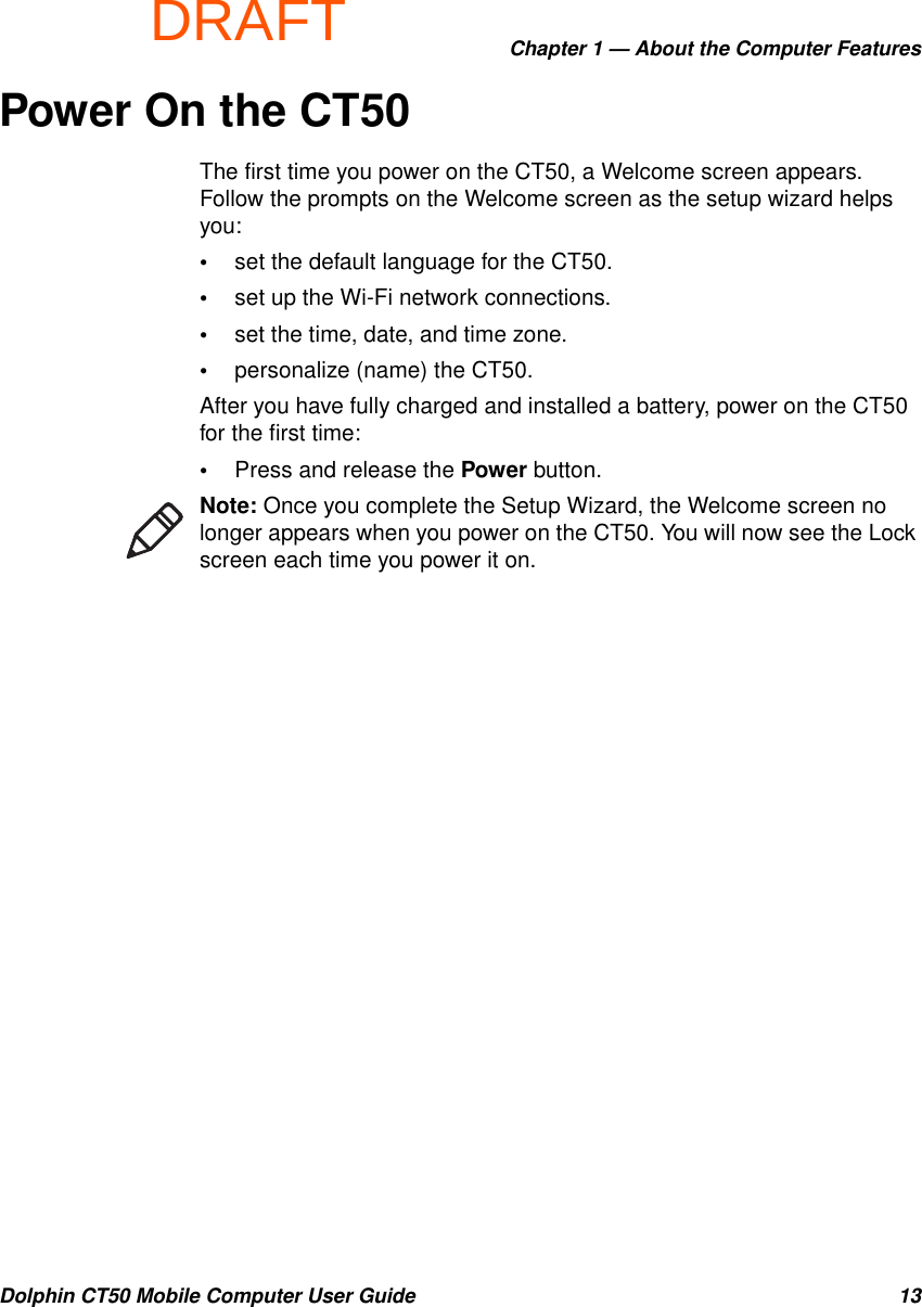 DRAFTChapter 1 — About the Computer FeaturesDolphin CT50 Mobile Computer User Guide 13Power On the CT50The first time you power on the CT50, a Welcome screen appears. Follow the prompts on the Welcome screen as the setup wizard helps you:•set the default language for the CT50.•set up the Wi-Fi network connections.•set the time, date, and time zone.•personalize (name) the CT50.After you have fully charged and installed a battery, power on the CT50 for the first time:•Press and release the Power button.Note: Once you complete the Setup Wizard, the Welcome screen no longer appears when you power on the CT50. You will now see the Lock screen each time you power it on.