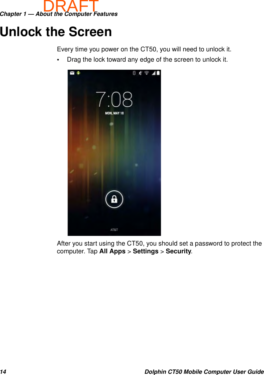 DRAFTChapter 1 — About the Computer Features14 Dolphin CT50 Mobile Computer User GuideUnlock the ScreenEvery time you power on the CT50, you will need to unlock it.•Drag the lock toward any edge of the screen to unlock it.After you start using the CT50, you should set a password to protect the computer. Tap All Apps &gt; Settings &gt; Security.