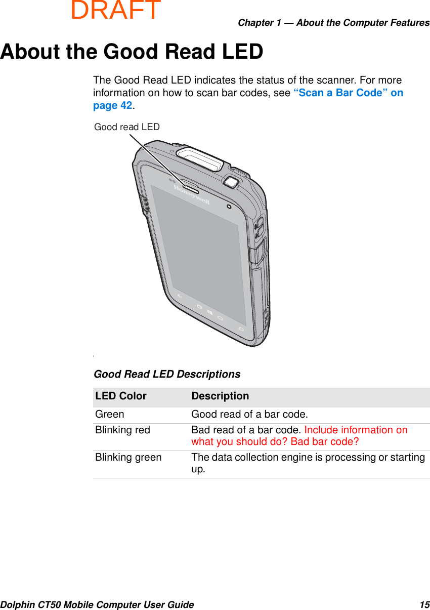 DRAFTChapter 1 — About the Computer FeaturesDolphin CT50 Mobile Computer User Guide 15About the Good Read LEDThe Good Read LED indicates the status of the scanner. For more information on how to scan bar codes, see “Scan a Bar Code” on page 42.IGood Read LED DescriptionsLED Color DescriptionGreen Good read of a bar code.Blinking red Bad read of a bar code. Include information on what you should do? Bad bar code?Blinking green The data collection engine is processing or starting up.Good read LED