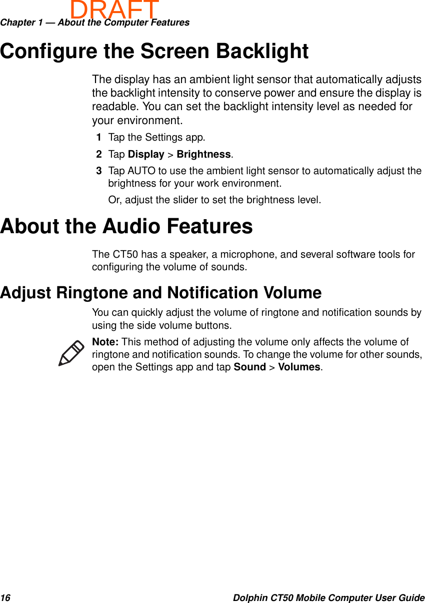 DRAFTChapter 1 — About the Computer Features16 Dolphin CT50 Mobile Computer User GuideConfigure the Screen BacklightThe display has an ambient light sensor that automatically adjusts the backlight intensity to conserve power and ensure the display is readable. You can set the backlight intensity level as needed for your environment.1Tap the Settings app.2Tap Display &gt; Brightness.3Tap AUTO to use the ambient light sensor to automatically adjust the brightness for your work environment.Or, adjust the slider to set the brightness level.About the Audio FeaturesThe CT50 has a speaker, a microphone, and several software tools for configuring the volume of sounds.Adjust Ringtone and Notification VolumeYou can quickly adjust the volume of ringtone and notification sounds by using the side volume buttons.Note: This method of adjusting the volume only affects the volume of ringtone and notification sounds. To change the volume for other sounds, open the Settings app and tap Sound &gt; Volumes.