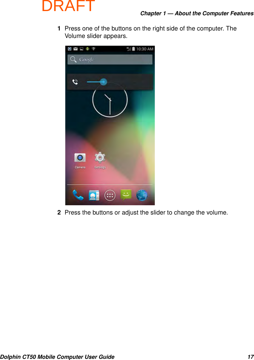 DRAFTChapter 1 — About the Computer FeaturesDolphin CT50 Mobile Computer User Guide 171Press one of the buttons on the right side of the computer. The Volume slider appears.2Press the buttons or adjust the slider to change the volume.