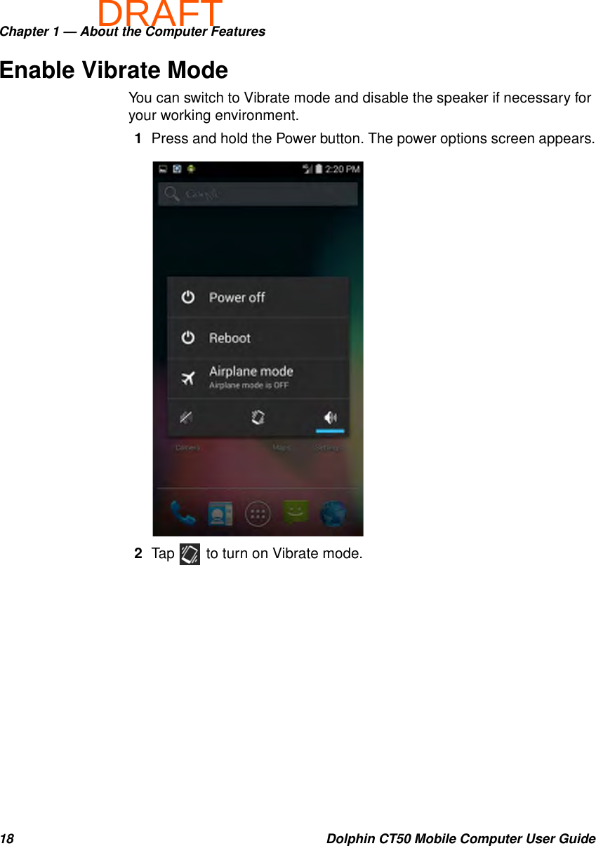 DRAFTChapter 1 — About the Computer Features18 Dolphin CT50 Mobile Computer User GuideEnable Vibrate ModeYou can switch to Vibrate mode and disable the speaker if necessary for your working environment.1Press and hold the Power button. The power options screen appears.2Tap   to turn on Vibrate mode.