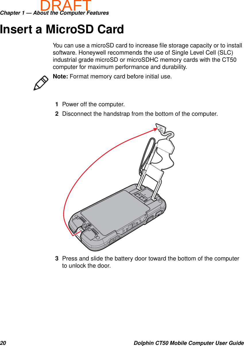 DRAFTChapter 1 — About the Computer Features20 Dolphin CT50 Mobile Computer User GuideInsert a MicroSD CardYou can use a microSD card to increase file storage capacity or to install software. Honeywell recommends the use of Single Level Cell (SLC) industrial grade microSD or microSDHC memory cards with the CT50 computer for maximum performance and durability.1Power off the computer.2Disconnect the handstrap from the bottom of the computer.3Press and slide the battery door toward the bottom of the computer to unlock the door.Note: Format memory card before initial use.