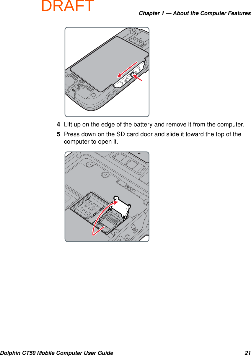 DRAFTChapter 1 — About the Computer FeaturesDolphin CT50 Mobile Computer User Guide 214Lift up on the edge of the battery and remove it from the computer.5Press down on the SD card door and slide it toward the top of the computer to open it.