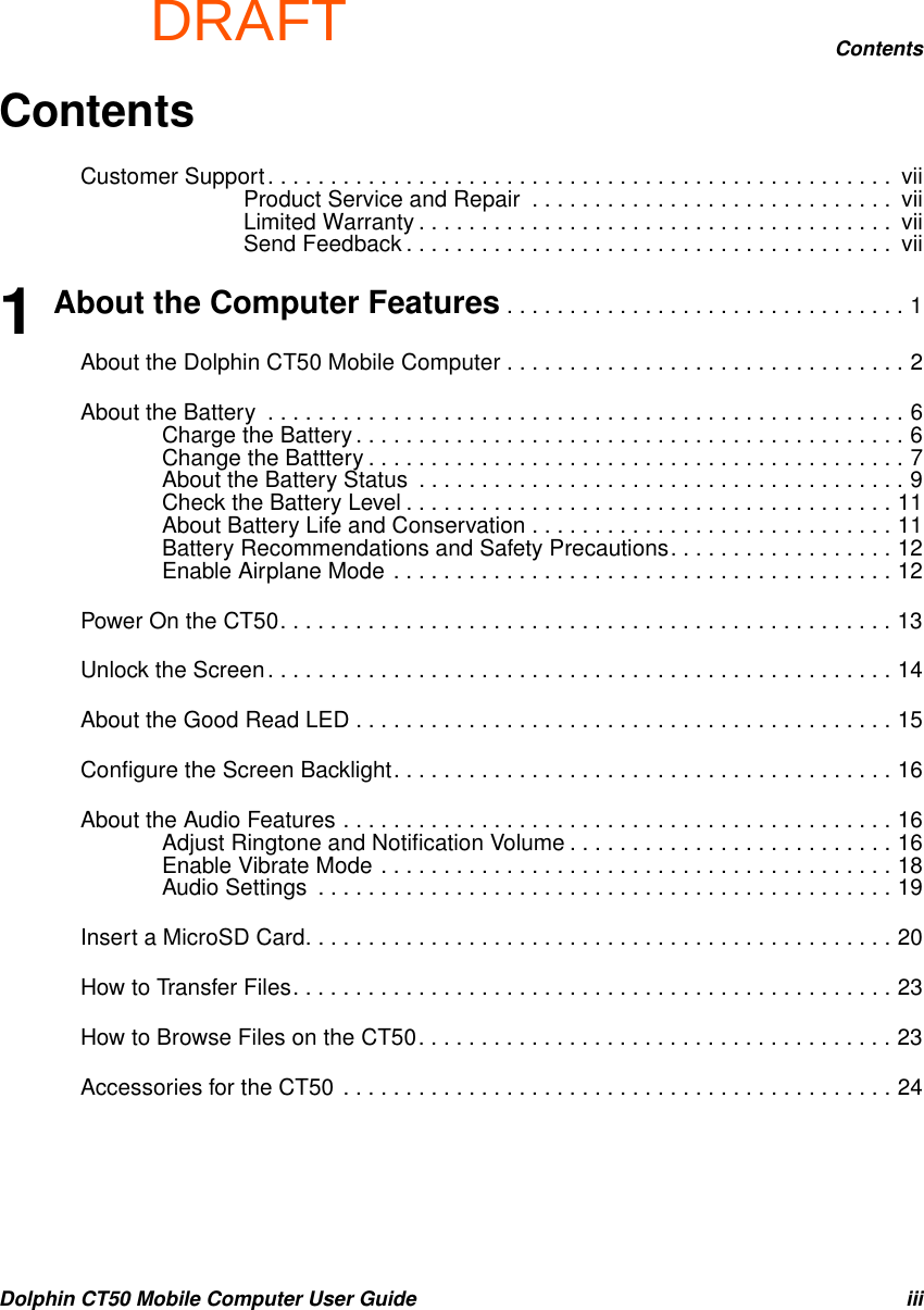 DRAFTContentsDolphin CT50 Mobile Computer User Guide iiiContentsCustomer Support. . . . . . . . . . . . . . . . . . . . . . . . . . . . . . . . . . . . . . . . . . . . . . . . . .  viiProduct Service and Repair  . . . . . . . . . . . . . . . . . . . . . . . . . . . . .  viiLimited Warranty . . . . . . . . . . . . . . . . . . . . . . . . . . . . . . . . . . . . . .  viiSend Feedback . . . . . . . . . . . . . . . . . . . . . . . . . . . . . . . . . . . . . . .  vii1 About the Computer Features . . . . . . . . . . . . . . . . . . . . . . . . . . . . . . . . 1About the Dolphin CT50 Mobile Computer . . . . . . . . . . . . . . . . . . . . . . . . . . . . . . . . 2About the Battery  . . . . . . . . . . . . . . . . . . . . . . . . . . . . . . . . . . . . . . . . . . . . . . . . . . . 6Charge the Battery . . . . . . . . . . . . . . . . . . . . . . . . . . . . . . . . . . . . . . . . . . . . 6Change the Batttery . . . . . . . . . . . . . . . . . . . . . . . . . . . . . . . . . . . . . . . . . . . 7About the Battery Status  . . . . . . . . . . . . . . . . . . . . . . . . . . . . . . . . . . . . . . . 9Check the Battery Level . . . . . . . . . . . . . . . . . . . . . . . . . . . . . . . . . . . . . . . 11About Battery Life and Conservation . . . . . . . . . . . . . . . . . . . . . . . . . . . . . 11Battery Recommendations and Safety Precautions. . . . . . . . . . . . . . . . . . 12Enable Airplane Mode . . . . . . . . . . . . . . . . . . . . . . . . . . . . . . . . . . . . . . . . 12Power On the CT50. . . . . . . . . . . . . . . . . . . . . . . . . . . . . . . . . . . . . . . . . . . . . . . . . 13Unlock the Screen. . . . . . . . . . . . . . . . . . . . . . . . . . . . . . . . . . . . . . . . . . . . . . . . . . 14About the Good Read LED . . . . . . . . . . . . . . . . . . . . . . . . . . . . . . . . . . . . . . . . . . . 15Configure the Screen Backlight. . . . . . . . . . . . . . . . . . . . . . . . . . . . . . . . . . . . . . . . 16About the Audio Features . . . . . . . . . . . . . . . . . . . . . . . . . . . . . . . . . . . . . . . . . . . . 16Adjust Ringtone and Notification Volume . . . . . . . . . . . . . . . . . . . . . . . . . . 16Enable Vibrate Mode . . . . . . . . . . . . . . . . . . . . . . . . . . . . . . . . . . . . . . . . . 18Audio Settings  . . . . . . . . . . . . . . . . . . . . . . . . . . . . . . . . . . . . . . . . . . . . . . 19Insert a MicroSD Card. . . . . . . . . . . . . . . . . . . . . . . . . . . . . . . . . . . . . . . . . . . . . . . 20How to Transfer Files. . . . . . . . . . . . . . . . . . . . . . . . . . . . . . . . . . . . . . . . . . . . . . . . 23How to Browse Files on the CT50. . . . . . . . . . . . . . . . . . . . . . . . . . . . . . . . . . . . . . 23Accessories for the CT50 . . . . . . . . . . . . . . . . . . . . . . . . . . . . . . . . . . . . . . . . . . . . 24