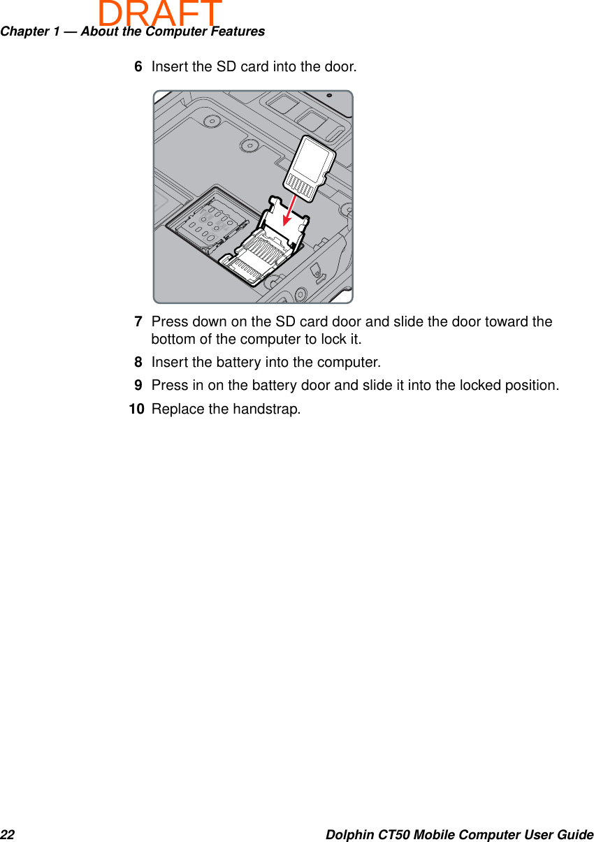 DRAFTChapter 1 — About the Computer Features22 Dolphin CT50 Mobile Computer User Guide6Insert the SD card into the door.7Press down on the SD card door and slide the door toward the bottom of the computer to lock it.8Insert the battery into the computer.9Press in on the battery door and slide it into the locked position.10 Replace the handstrap.