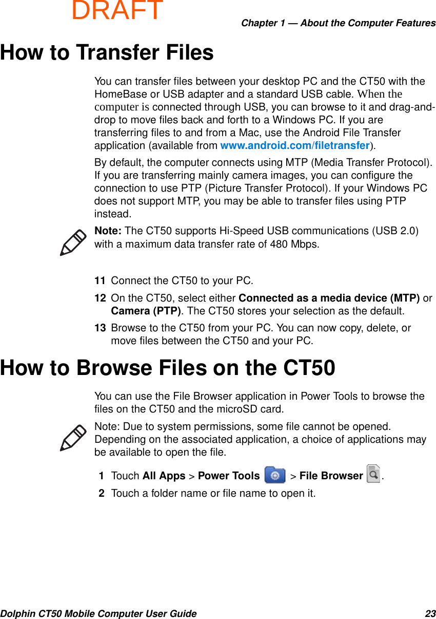 DRAFTChapter 1 — About the Computer FeaturesDolphin CT50 Mobile Computer User Guide 23How to Transfer FilesYou can transfer files between your desktop PC and the CT50 with the HomeBase or USB adapter and a standard USB cable. When the computer is connected through USB, you can browse to it and drag-and-drop to move files back and forth to a Windows PC. If you are transferring files to and from a Mac, use the Android File Transfer application (available from www.android.com/filetransfer).By default, the computer connects using MTP (Media Transfer Protocol). If you are transferring mainly camera images, you can configure the connection to use PTP (Picture Transfer Protocol). If your Windows PC does not support MTP, you may be able to transfer files using PTP instead. 11 Connect the CT50 to your PC.12 On the CT50, select either Connected as a media device (MTP) or Camera (PTP). The CT50 stores your selection as the default.13 Browse to the CT50 from your PC. You can now copy, delete, or move files between the CT50 and your PC.How to Browse Files on the CT50You can use the File Browser application in Power Tools to browse the files on the CT50 and the microSD card.1Touch All Apps &gt; Power Tools   &gt; File Browser  .2Touch a folder name or file name to open it.Note: The CT50 supports Hi-Speed USB communications (USB 2.0) with a maximum data transfer rate of 480 Mbps.Note: Due to system permissions, some file cannot be opened. Depending on the associated application, a choice of applications may be available to open the file.