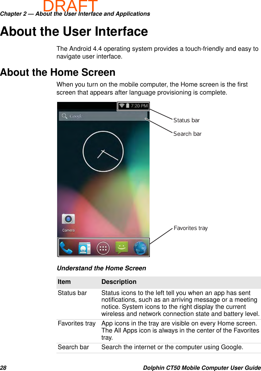 DRAFTChapter 2 — About the User Interface and Applications28 Dolphin CT50 Mobile Computer User GuideAbout the User InterfaceThe Android 4.4 operating system provides a touch-friendly and easy to navigate user interface.About the Home ScreenWhen you turn on the mobile computer, the Home screen is the first screen that appears after language provisioning is complete.Understand the Home ScreenItem DescriptionStatus bar Status icons to the left tell you when an app has sent notifications, such as an arriving message or a meeting notice. System icons to the right display the current wireless and network connection state and battery level.Favorites tray App icons in the tray are visible on every Home screen. The All Apps icon is always in the center of the Favorites tray.Search bar Search the internet or the computer using Google.Status barFavorites traySearch bar