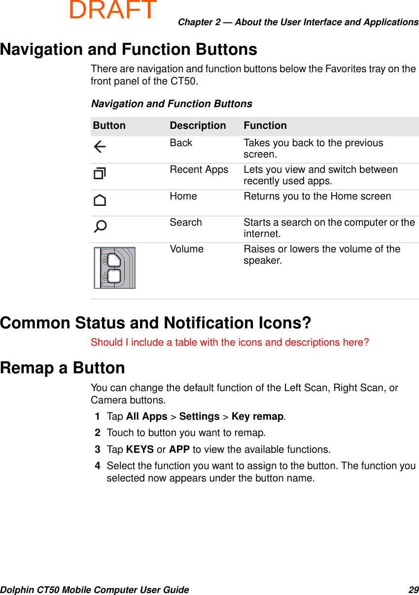 DRAFTChapter 2 — About the User Interface and ApplicationsDolphin CT50 Mobile Computer User Guide 29Navigation and Function ButtonsThere are navigation and function buttons below the Favorites tray on the front panel of the CT50.Common Status and Notification Icons?Should I include a table with the icons and descriptions here?Remap a ButtonYou can change the default function of the Left Scan, Right Scan, or Camera buttons.1Tap All Apps &gt; Settings &gt; Key remap.2Touch to button you want to remap.3Tap KEYS or APP to view the available functions.4Select the function you want to assign to the button. The function you selected now appears under the button name.Navigation and Function ButtonsButton Description FunctionBack Takes you back to the previous screen.Recent Apps Lets you view and switch between recently used apps.Home Returns you to the Home screenSearch Starts a search on the computer or the internet.Volume Raises or lowers the volume of the speaker.