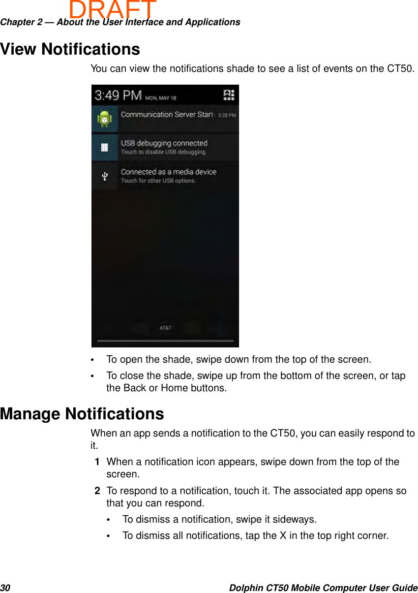 DRAFTChapter 2 — About the User Interface and Applications30 Dolphin CT50 Mobile Computer User GuideView NotificationsYou can view the notifications shade to see a list of events on the CT50.•To open the shade, swipe down from the top of the screen.•To close the shade, swipe up from the bottom of the screen, or tap the Back or Home buttons.Manage NotificationsWhen an app sends a notification to the CT50, you can easily respond to it.1When a notification icon appears, swipe down from the top of the screen.2To respond to a notification, touch it. The associated app opens so that you can respond.•To dismiss a notification, swipe it sideways.•To dismiss all notifications, tap the X in the top right corner.