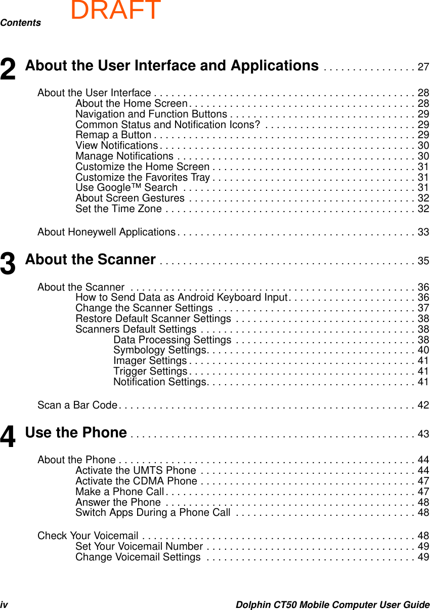 DRAFTContentsiv Dolphin CT50 Mobile Computer User Guide2 About the User Interface and Applications . . . . . . . . . . . . . . . . 27About the User Interface . . . . . . . . . . . . . . . . . . . . . . . . . . . . . . . . . . . . . . . . . . . . . 28About the Home Screen. . . . . . . . . . . . . . . . . . . . . . . . . . . . . . . . . . . . . . . 28Navigation and Function Buttons . . . . . . . . . . . . . . . . . . . . . . . . . . . . . . . . 29Common Status and Notification Icons?  . . . . . . . . . . . . . . . . . . . . . . . . . . 29Remap a Button . . . . . . . . . . . . . . . . . . . . . . . . . . . . . . . . . . . . . . . . . . . . . 29View Notifications. . . . . . . . . . . . . . . . . . . . . . . . . . . . . . . . . . . . . . . . . . . . 30Manage Notifications . . . . . . . . . . . . . . . . . . . . . . . . . . . . . . . . . . . . . . . . . 30Customize the Home Screen . . . . . . . . . . . . . . . . . . . . . . . . . . . . . . . . . . . 31Customize the Favorites Tray . . . . . . . . . . . . . . . . . . . . . . . . . . . . . . . . . . . 31Use Google™ Search  . . . . . . . . . . . . . . . . . . . . . . . . . . . . . . . . . . . . . . . . 31About Screen Gestures . . . . . . . . . . . . . . . . . . . . . . . . . . . . . . . . . . . . . . . 32Set the Time Zone . . . . . . . . . . . . . . . . . . . . . . . . . . . . . . . . . . . . . . . . . . . 32About Honeywell Applications. . . . . . . . . . . . . . . . . . . . . . . . . . . . . . . . . . . . . . . . . 333 About the Scanner . . . . . . . . . . . . . . . . . . . . . . . . . . . . . . . . . . . . . . . . . . . . 35About the Scanner  . . . . . . . . . . . . . . . . . . . . . . . . . . . . . . . . . . . . . . . . . . . . . . . . . 36How to Send Data as Android Keyboard Input. . . . . . . . . . . . . . . . . . . . . . 36Change the Scanner Settings  . . . . . . . . . . . . . . . . . . . . . . . . . . . . . . . . . . 37Restore Default Scanner Settings  . . . . . . . . . . . . . . . . . . . . . . . . . . . . . . . 38Scanners Default Settings . . . . . . . . . . . . . . . . . . . . . . . . . . . . . . . . . . . . . 38Data Processing Settings  . . . . . . . . . . . . . . . . . . . . . . . . . . . . . . . 38Symbology Settings. . . . . . . . . . . . . . . . . . . . . . . . . . . . . . . . . . . . 40Imager Settings . . . . . . . . . . . . . . . . . . . . . . . . . . . . . . . . . . . . . . . 41Trigger Settings. . . . . . . . . . . . . . . . . . . . . . . . . . . . . . . . . . . . . . . 41Notification Settings. . . . . . . . . . . . . . . . . . . . . . . . . . . . . . . . . . . . 41Scan a Bar Code. . . . . . . . . . . . . . . . . . . . . . . . . . . . . . . . . . . . . . . . . . . . . . . . . . . 424 Use the Phone . . . . . . . . . . . . . . . . . . . . . . . . . . . . . . . . . . . . . . . . . . . . . . . . . 43About the Phone . . . . . . . . . . . . . . . . . . . . . . . . . . . . . . . . . . . . . . . . . . . . . . . . . . . 44Activate the UMTS Phone  . . . . . . . . . . . . . . . . . . . . . . . . . . . . . . . . . . . . . 44Activate the CDMA Phone . . . . . . . . . . . . . . . . . . . . . . . . . . . . . . . . . . . . . 47Make a Phone Call . . . . . . . . . . . . . . . . . . . . . . . . . . . . . . . . . . . . . . . . . . . 47Answer the Phone  . . . . . . . . . . . . . . . . . . . . . . . . . . . . . . . . . . . . . . . . . . . 48Switch Apps During a Phone Call  . . . . . . . . . . . . . . . . . . . . . . . . . . . . . . . 48Check Your Voicemail . . . . . . . . . . . . . . . . . . . . . . . . . . . . . . . . . . . . . . . . . . . . . . . 48Set Your Voicemail Number . . . . . . . . . . . . . . . . . . . . . . . . . . . . . . . . . . . . 49Change Voicemail Settings  . . . . . . . . . . . . . . . . . . . . . . . . . . . . . . . . . . . . 49