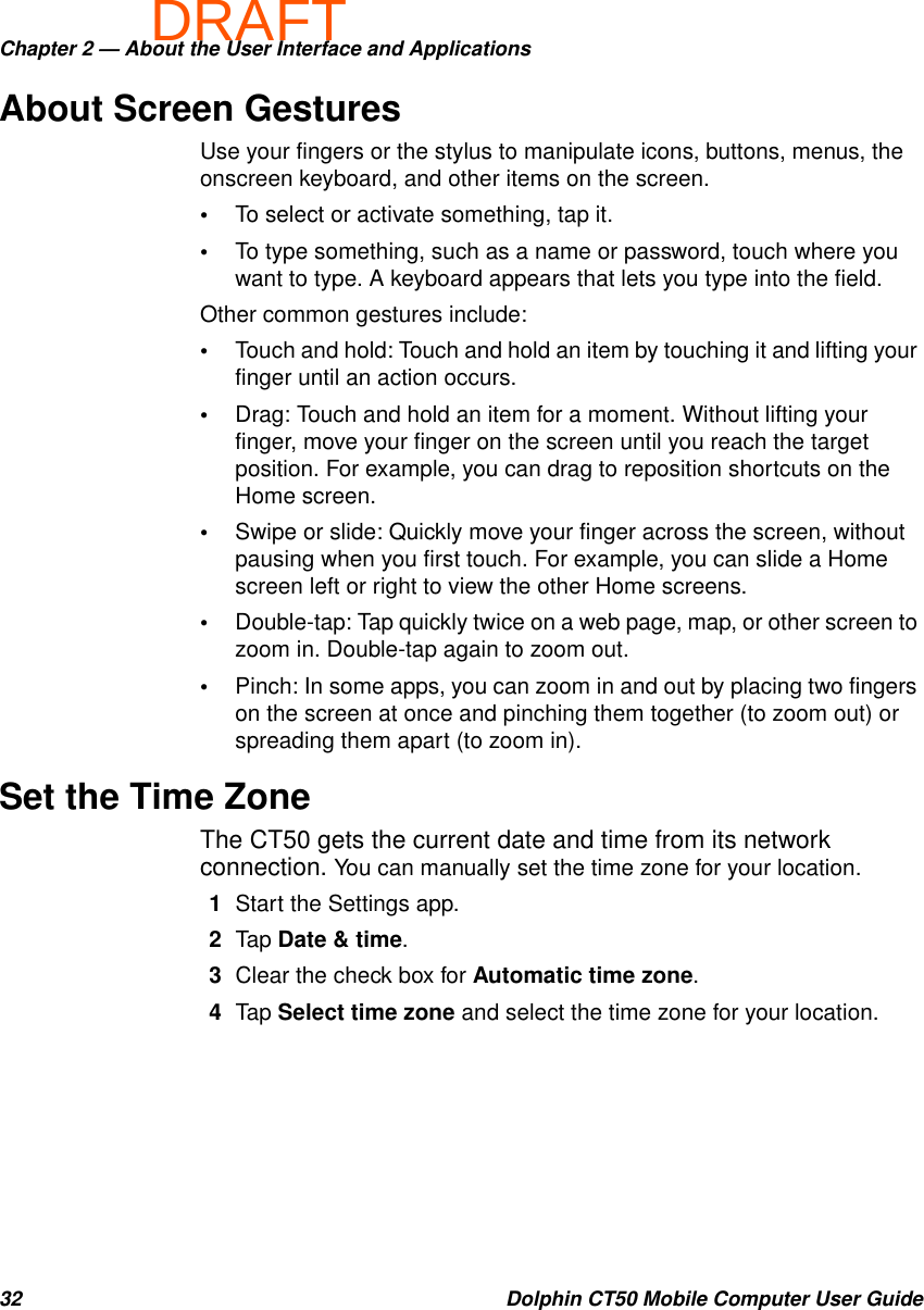 DRAFTChapter 2 — About the User Interface and Applications32 Dolphin CT50 Mobile Computer User GuideAbout Screen GesturesUse your fingers or the stylus to manipulate icons, buttons, menus, the onscreen keyboard, and other items on the screen.•To select or activate something, tap it.•To type something, such as a name or password, touch where you want to type. A keyboard appears that lets you type into the field.Other common gestures include:•Touch and hold: Touch and hold an item by touching it and lifting your finger until an action occurs.•Drag: Touch and hold an item for a moment. Without lifting your finger, move your finger on the screen until you reach the target position. For example, you can drag to reposition shortcuts on the Home screen.•Swipe or slide: Quickly move your finger across the screen, without pausing when you first touch. For example, you can slide a Home screen left or right to view the other Home screens.•Double-tap: Tap quickly twice on a web page, map, or other screen to zoom in. Double-tap again to zoom out.•Pinch: In some apps, you can zoom in and out by placing two fingers on the screen at once and pinching them together (to zoom out) or spreading them apart (to zoom in).Set the Time ZoneThe CT50 gets the current date and time from its network connection. You can manually set the time zone for your location.1Start the Settings app.2Tap Date &amp; time.3Clear the check box for Automatic time zone.4Tap Select time zone and select the time zone for your location.