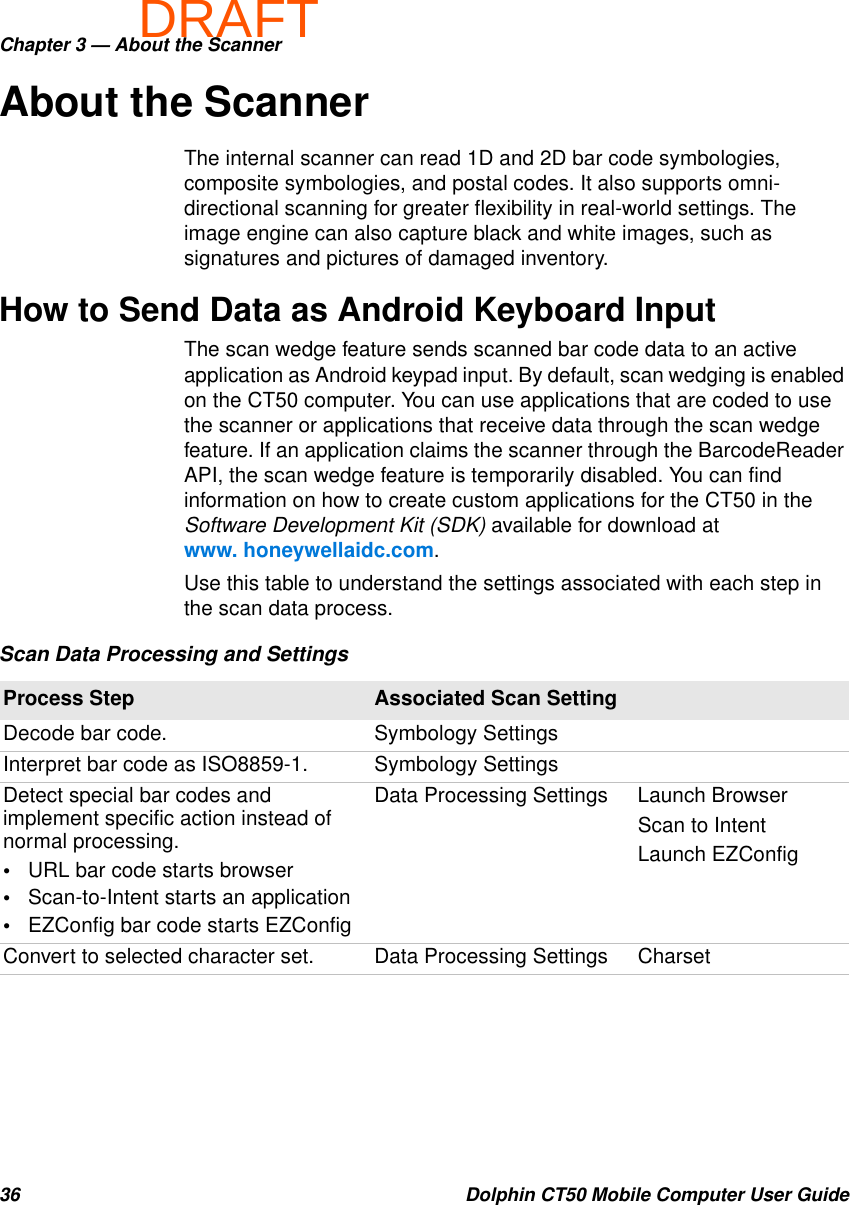 DRAFTChapter 3 — About the Scanner36 Dolphin CT50 Mobile Computer User GuideAbout the ScannerThe internal scanner can read 1D and 2D bar code symbologies, composite symbologies, and postal codes. It also supports omni-directional scanning for greater flexibility in real-world settings. The image engine can also capture black and white images, such as signatures and pictures of damaged inventory.How to Send Data as Android Keyboard InputThe scan wedge feature sends scanned bar code data to an active application as Android keypad input. By default, scan wedging is enabled on the CT50 computer. You can use applications that are coded to use the scanner or applications that receive data through the scan wedge feature. If an application claims the scanner through the BarcodeReader API, the scan wedge feature is temporarily disabled. You can find information on how to create custom applications for the CT50 in the Software Development Kit (SDK) available for download at www. honeywellaidc.com.Use this table to understand the settings associated with each step in the scan data process.Scan Data Processing and SettingsProcess Step Associated Scan SettingDecode bar code. Symbology SettingsInterpret bar code as ISO8859-1. Symbology SettingsDetect special bar codes and implement specific action instead of normal processing.•URL bar code starts browser•Scan-to-Intent starts an application•EZConfig bar code starts EZConfigData Processing Settings Launch BrowserScan to IntentLaunch EZConfigConvert to selected character set. Data Processing Settings Charset