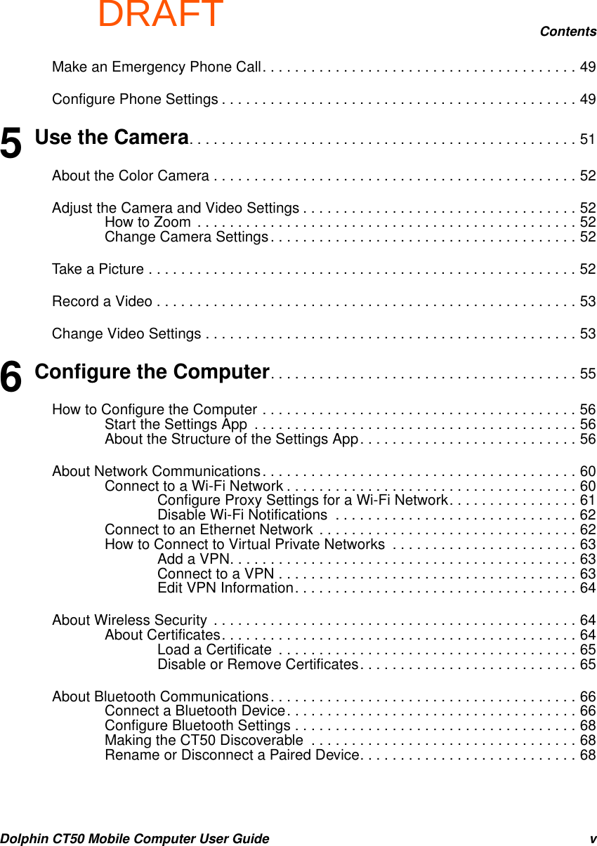 DRAFTContentsDolphin CT50 Mobile Computer User Guide vMake an Emergency Phone Call. . . . . . . . . . . . . . . . . . . . . . . . . . . . . . . . . . . . . . . 49Configure Phone Settings . . . . . . . . . . . . . . . . . . . . . . . . . . . . . . . . . . . . . . . . . . . . 495 Use the Camera. . . . . . . . . . . . . . . . . . . . . . . . . . . . . . . . . . . . . . . . . . . . . . . . 51About the Color Camera . . . . . . . . . . . . . . . . . . . . . . . . . . . . . . . . . . . . . . . . . . . . . 52Adjust the Camera and Video Settings . . . . . . . . . . . . . . . . . . . . . . . . . . . . . . . . . . 52How to Zoom . . . . . . . . . . . . . . . . . . . . . . . . . . . . . . . . . . . . . . . . . . . . . . . 52Change Camera Settings. . . . . . . . . . . . . . . . . . . . . . . . . . . . . . . . . . . . . . 52Take a Picture . . . . . . . . . . . . . . . . . . . . . . . . . . . . . . . . . . . . . . . . . . . . . . . . . . . . . 52Record a Video . . . . . . . . . . . . . . . . . . . . . . . . . . . . . . . . . . . . . . . . . . . . . . . . . . . . 53Change Video Settings . . . . . . . . . . . . . . . . . . . . . . . . . . . . . . . . . . . . . . . . . . . . . . 536 Configure the Computer. . . . . . . . . . . . . . . . . . . . . . . . . . . . . . . . . . . . . . 55How to Configure the Computer . . . . . . . . . . . . . . . . . . . . . . . . . . . . . . . . . . . . . . . 56Start the Settings App  . . . . . . . . . . . . . . . . . . . . . . . . . . . . . . . . . . . . . . . . 56About the Structure of the Settings App. . . . . . . . . . . . . . . . . . . . . . . . . . . 56About Network Communications. . . . . . . . . . . . . . . . . . . . . . . . . . . . . . . . . . . . . . . 60Connect to a Wi-Fi Network . . . . . . . . . . . . . . . . . . . . . . . . . . . . . . . . . . . . 60Configure Proxy Settings for a Wi-Fi Network. . . . . . . . . . . . . . . . 61Disable Wi-Fi Notifications  . . . . . . . . . . . . . . . . . . . . . . . . . . . . . . 62Connect to an Ethernet Network  . . . . . . . . . . . . . . . . . . . . . . . . . . . . . . . . 62How to Connect to Virtual Private Networks  . . . . . . . . . . . . . . . . . . . . . . . 63Add a VPN. . . . . . . . . . . . . . . . . . . . . . . . . . . . . . . . . . . . . . . . . . . 63Connect to a VPN . . . . . . . . . . . . . . . . . . . . . . . . . . . . . . . . . . . . . 63Edit VPN Information. . . . . . . . . . . . . . . . . . . . . . . . . . . . . . . . . . . 64About Wireless Security  . . . . . . . . . . . . . . . . . . . . . . . . . . . . . . . . . . . . . . . . . . . . . 64About Certificates. . . . . . . . . . . . . . . . . . . . . . . . . . . . . . . . . . . . . . . . . . . . 64Load a Certificate  . . . . . . . . . . . . . . . . . . . . . . . . . . . . . . . . . . . . . 65Disable or Remove Certificates. . . . . . . . . . . . . . . . . . . . . . . . . . . 65About Bluetooth Communications. . . . . . . . . . . . . . . . . . . . . . . . . . . . . . . . . . . . . . 66Connect a Bluetooth Device. . . . . . . . . . . . . . . . . . . . . . . . . . . . . . . . . . . . 66Configure Bluetooth Settings . . . . . . . . . . . . . . . . . . . . . . . . . . . . . . . . . . . 68Making the CT50 Discoverable  . . . . . . . . . . . . . . . . . . . . . . . . . . . . . . . . . 68Rename or Disconnect a Paired Device. . . . . . . . . . . . . . . . . . . . . . . . . . . 68