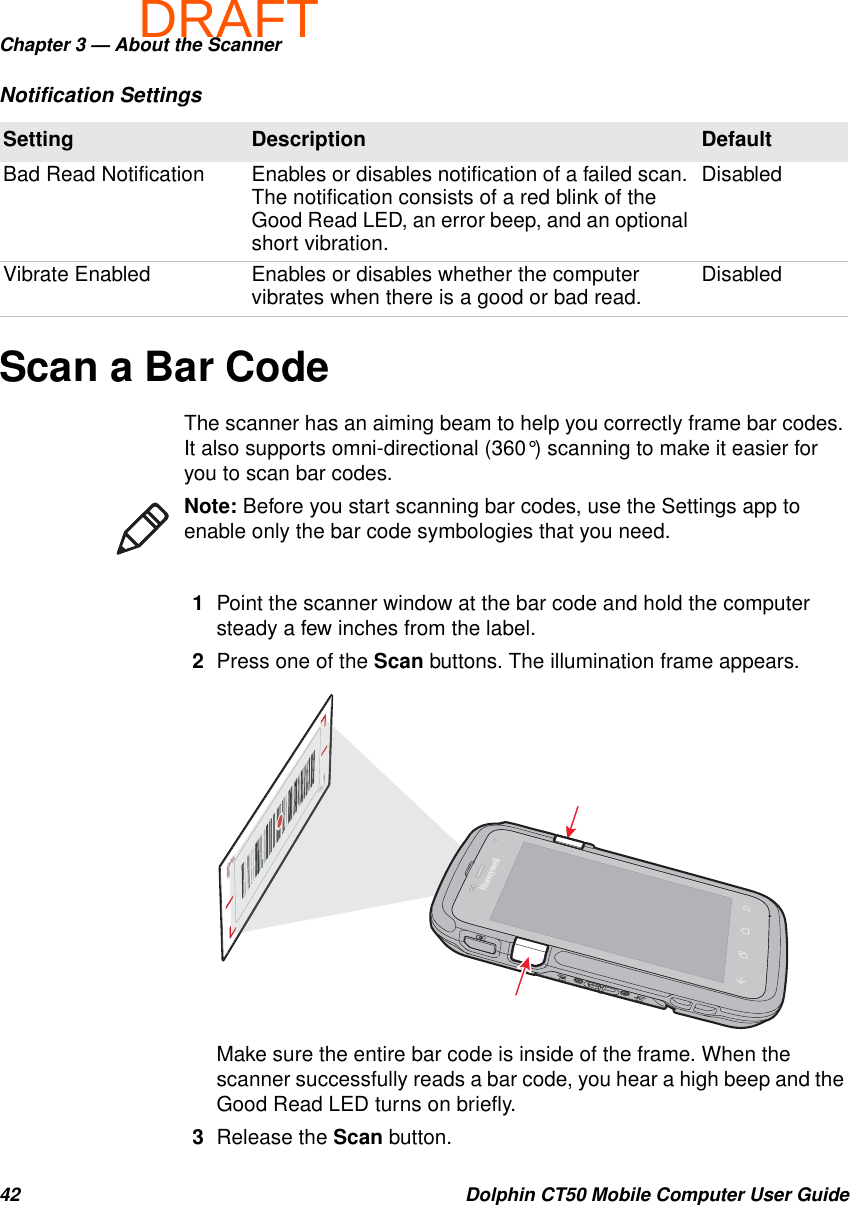 DRAFTChapter 3 — About the Scanner42 Dolphin CT50 Mobile Computer User GuideScan a Bar CodeThe scanner has an aiming beam to help you correctly frame bar codes. It also supports omni-directional (360°) scanning to make it easier for you to scan bar codes.1Point the scanner window at the bar code and hold the computer steady a few inches from the label.2Press one of the Scan buttons. The illumination frame appears.Make sure the entire bar code is inside of the frame. When the scanner successfully reads a bar code, you hear a high beep and the Good Read LED turns on briefly.3Release the Scan button.Bad Read Notification Enables or disables notification of a failed scan. The notification consists of a red blink of the Good Read LED, an error beep, and an optional short vibration.DisabledVibrate Enabled Enables or disables whether the computer vibrates when there is a good or bad read. DisabledNotification SettingsSetting Description DefaultNote: Before you start scanning bar codes, use the Settings app to enable only the bar code symbologies that you need.