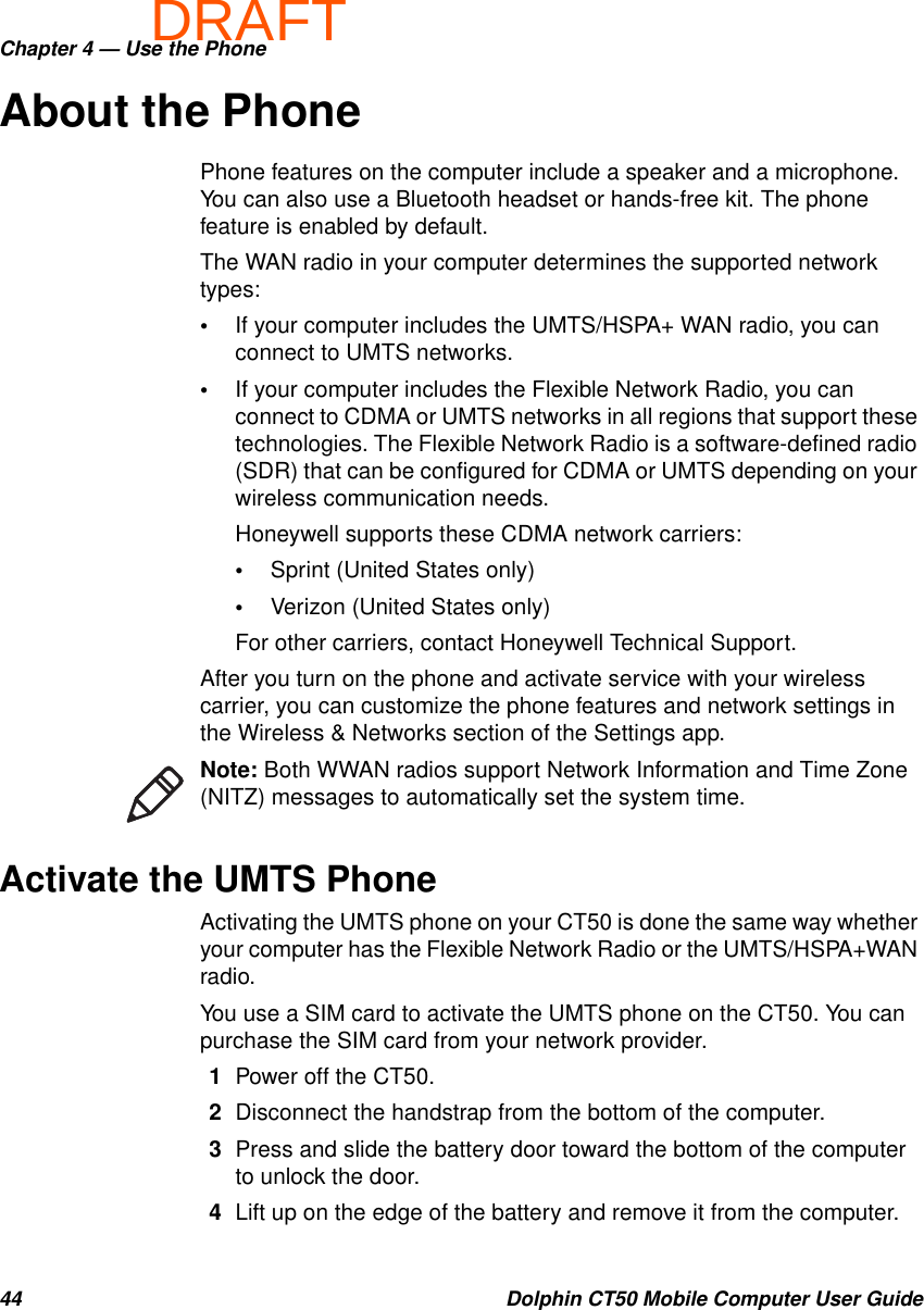 DRAFTChapter 4 — Use the Phone44 Dolphin CT50 Mobile Computer User GuideAbout the PhonePhone features on the computer include a speaker and a microphone. You can also use a Bluetooth headset or hands-free kit. The phone feature is enabled by default.The WAN radio in your computer determines the supported network types:•If your computer includes the UMTS/HSPA+ WAN radio, you can connect to UMTS networks.•If your computer includes the Flexible Network Radio, you can connect to CDMA or UMTS networks in all regions that support these technologies. The Flexible Network Radio is a software-defined radio (SDR) that can be configured for CDMA or UMTS depending on your wireless communication needs.Honeywell supports these CDMA network carriers:•Sprint (United States only)•Verizon (United States only)For other carriers, contact Honeywell Technical Support.After you turn on the phone and activate service with your wireless carrier, you can customize the phone features and network settings in the Wireless &amp; Networks section of the Settings app.Activate the UMTS PhoneActivating the UMTS phone on your CT50 is done the same way whether your computer has the Flexible Network Radio or the UMTS/HSPA+WAN radio.You use a SIM card to activate the UMTS phone on the CT50. You can purchase the SIM card from your network provider.1Power off the CT50.2Disconnect the handstrap from the bottom of the computer.3Press and slide the battery door toward the bottom of the computer to unlock the door.4Lift up on the edge of the battery and remove it from the computer.Note: Both WWAN radios support Network Information and Time Zone (NITZ) messages to automatically set the system time.