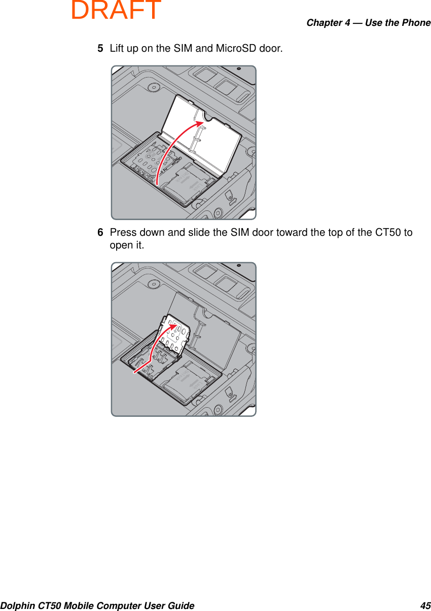 DRAFTChapter 4 — Use the PhoneDolphin CT50 Mobile Computer User Guide 455Lift up on the SIM and MicroSD door.6Press down and slide the SIM door toward the top of the CT50 to open it.