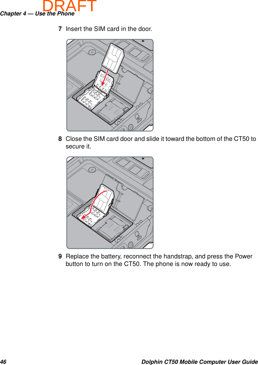 DRAFTChapter 4 — Use the Phone46 Dolphin CT50 Mobile Computer User Guide7Insert the SIM card in the door.8Close the SIM card door and slide it toward the bottom of the CT50 to secure it.9Replace the battery, reconnect the handstrap, and press the Power button to turn on the CT50. The phone is now ready to use.