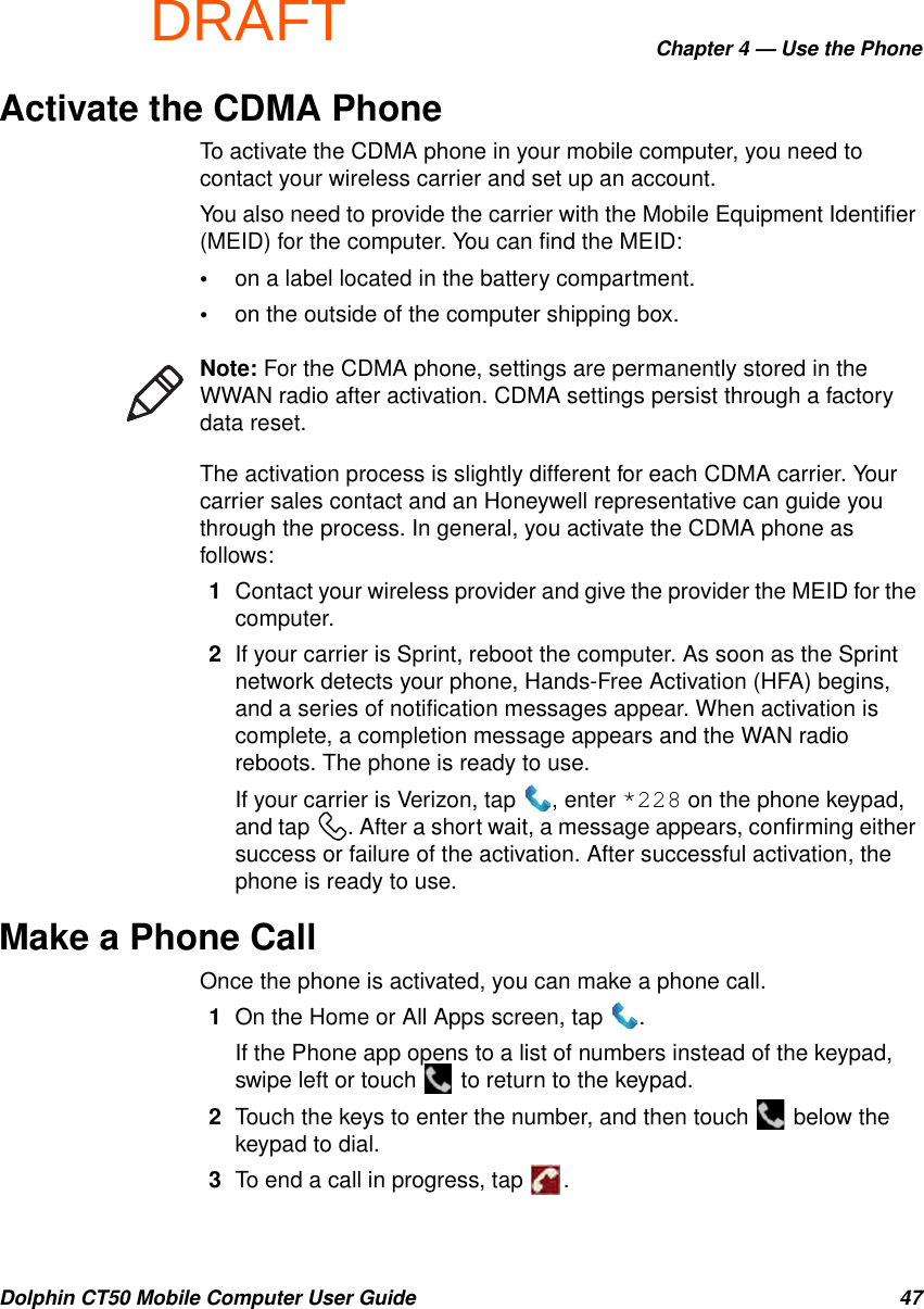 DRAFTChapter 4 — Use the PhoneDolphin CT50 Mobile Computer User Guide 47Activate the CDMA PhoneTo activate the CDMA phone in your mobile computer, you need to contact your wireless carrier and set up an account.You also need to provide the carrier with the Mobile Equipment Identifier (MEID) for the computer. You can find the MEID:•on a label located in the battery compartment.•on the outside of the computer shipping box.The activation process is slightly different for each CDMA carrier. Your carrier sales contact and an Honeywell representative can guide you through the process. In general, you activate the CDMA phone as follows:1Contact your wireless provider and give the provider the MEID for the computer.2If your carrier is Sprint, reboot the computer. As soon as the Sprint network detects your phone, Hands-Free Activation (HFA) begins, and a series of notification messages appear. When activation is complete, a completion message appears and the WAN radio reboots. The phone is ready to use.If your carrier is Verizon, tap  , enter *228 on the phone keypad, and tap  . After a short wait, a message appears, confirming either success or failure of the activation. After successful activation, the phone is ready to use.Make a Phone CallOnce the phone is activated, you can make a phone call.1On the Home or All Apps screen, tap  .If the Phone app opens to a list of numbers instead of the keypad, swipe left or touch   to return to the keypad.2Touch the keys to enter the number, and then touch   below the keypad to dial.3To end a call in progress, tap  .Note: For the CDMA phone, settings are permanently stored in the WWAN radio after activation. CDMA settings persist through a factory data reset.