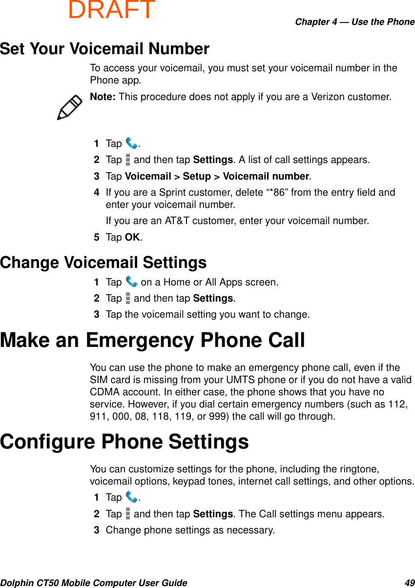 DRAFTChapter 4 — Use the PhoneDolphin CT50 Mobile Computer User Guide 49Set Your Voicemail NumberTo access your voicemail, you must set your voicemail number in the Phone app.1Tap .2Tap   and then tap Settings. A list of call settings appears.3Tap Voicemail &gt; Setup &gt; Voicemail number.4If you are a Sprint customer, delete “*86” from the entry field and enter your voicemail number.If you are an AT&amp;T customer, enter your voicemail number.5Tap OK.Change Voicemail Settings1Tap   on a Home or All Apps screen.2Tap   and then tap Settings.3Tap the voicemail setting you want to change.Make an Emergency Phone CallYou can use the phone to make an emergency phone call, even if the SIM card is missing from your UMTS phone or if you do not have a valid CDMA account. In either case, the phone shows that you have no service. However, if you dial certain emergency numbers (such as 112, 911, 000, 08, 118, 119, or 999) the call will go through.Configure Phone SettingsYou can customize settings for the phone, including the ringtone, voicemail options, keypad tones, internet call settings, and other options.1Tap .2Tap   and then tap Settings. The Call settings menu appears.3Change phone settings as necessary.Note: This procedure does not apply if you are a Verizon customer.