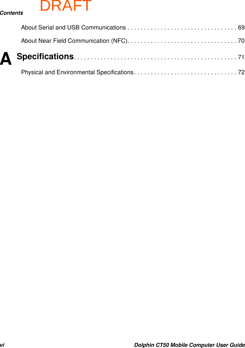DRAFTContentsvi Dolphin CT50 Mobile Computer User GuideAbout Serial and USB Communications . . . . . . . . . . . . . . . . . . . . . . . . . . . . . . . . . 69About Near Field Communication (NFC). . . . . . . . . . . . . . . . . . . . . . . . . . . . . . . . . 70A Specifications. . . . . . . . . . . . . . . . . . . . . . . . . . . . . . . . . . . . . . . . . . . . . . . . . 71Physical and Environmental Specifications. . . . . . . . . . . . . . . . . . . . . . . . . . . . . . . 72