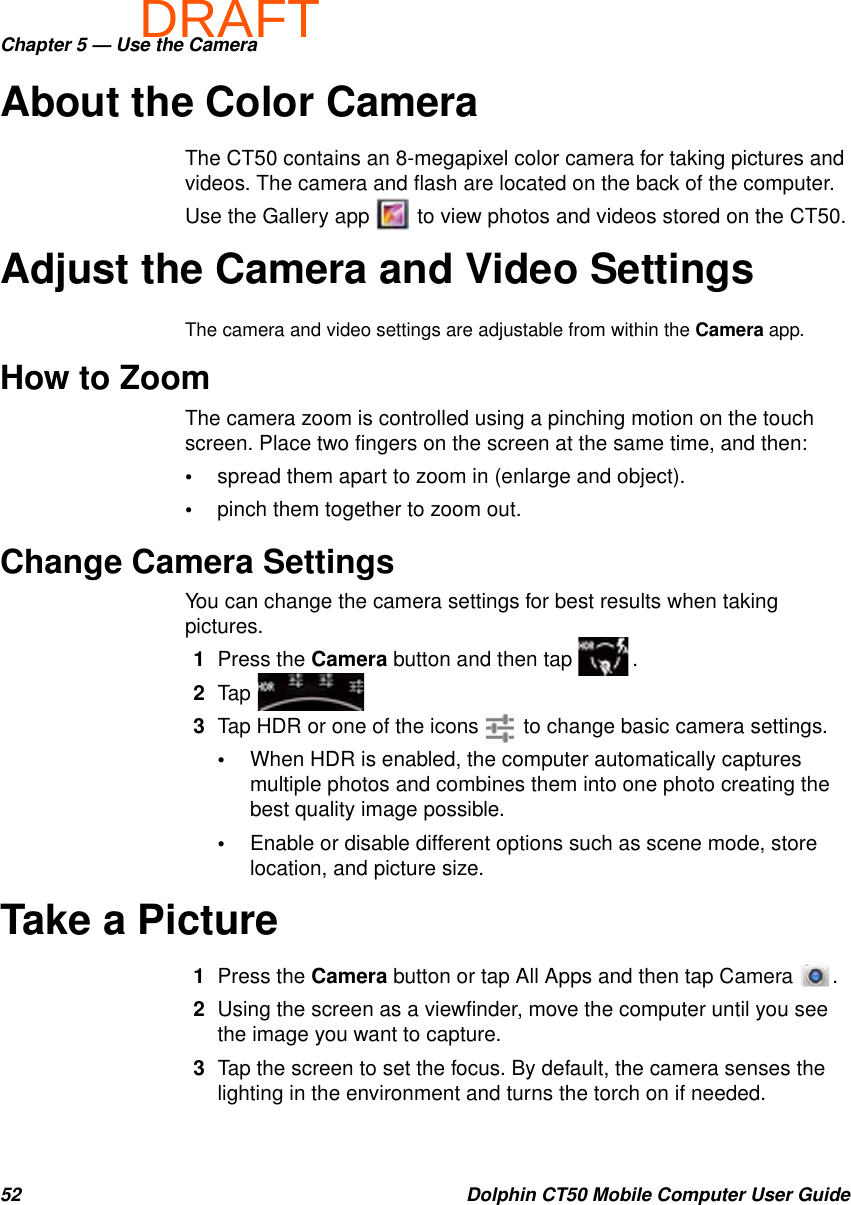 DRAFTChapter 5 — Use the Camera52 Dolphin CT50 Mobile Computer User GuideAbout the Color CameraThe CT50 contains an 8-megapixel color camera for taking pictures and videos. The camera and flash are located on the back of the computer.Use the Gallery app   to view photos and videos stored on the CT50.Adjust the Camera and Video SettingsThe camera and video settings are adjustable from within the Camera app.How to ZoomThe camera zoom is controlled using a pinching motion on the touch screen. Place two fingers on the screen at the same time, and then: •spread them apart to zoom in (enlarge and object).•pinch them together to zoom out.Change Camera SettingsYou can change the camera settings for best results when taking pictures.1Press the Camera button and then tap  .2Tap 3Tap HDR or one of the icons   to change basic camera settings.•When HDR is enabled, the computer automatically captures multiple photos and combines them into one photo creating the best quality image possible.•Enable or disable different options such as scene mode, store location, and picture size.Take a Picture1Press the Camera button or tap All Apps and then tap Camera  .2Using the screen as a viewfinder, move the computer until you see the image you want to capture.3Tap the screen to set the focus. By default, the camera senses the lighting in the environment and turns the torch on if needed.