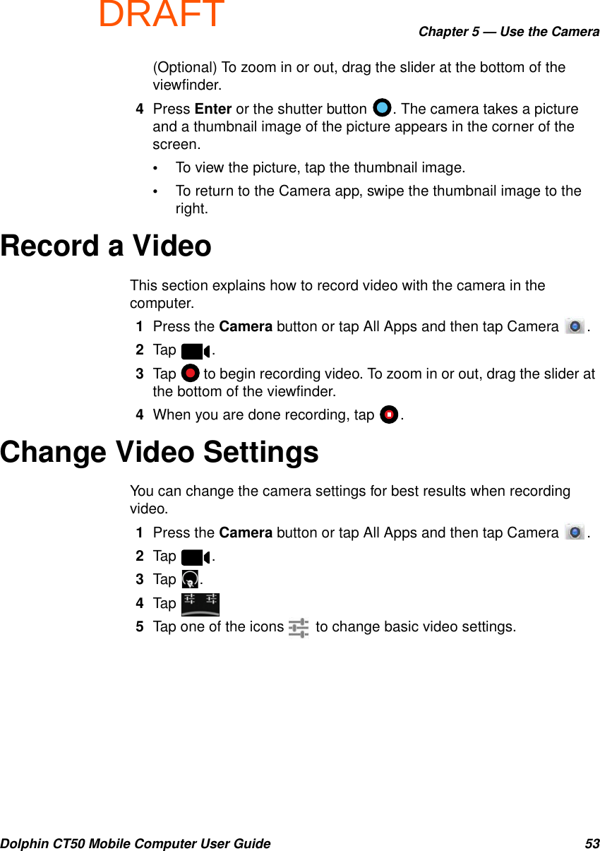 DRAFTChapter 5 — Use the CameraDolphin CT50 Mobile Computer User Guide 53(Optional) To zoom in or out, drag the slider at the bottom of the viewfinder.4Press Enter or the shutter button  . The camera takes a picture and a thumbnail image of the picture appears in the corner of the screen.•To view the picture, tap the thumbnail image.•To return to the Camera app, swipe the thumbnail image to the right.Record a VideoThis section explains how to record video with the camera in the computer.1Press the Camera button or tap All Apps and then tap Camera  .2Tap .3Tap  to begin recording video. To zoom in or out, drag the slider at the bottom of the viewfinder.4When you are done recording, tap  .Change Video SettingsYou can change the camera settings for best results when recording video.1Press the Camera button or tap All Apps and then tap Camera  .2Tap .3Tap .4Tap 5Tap one of the icons   to change basic video settings.