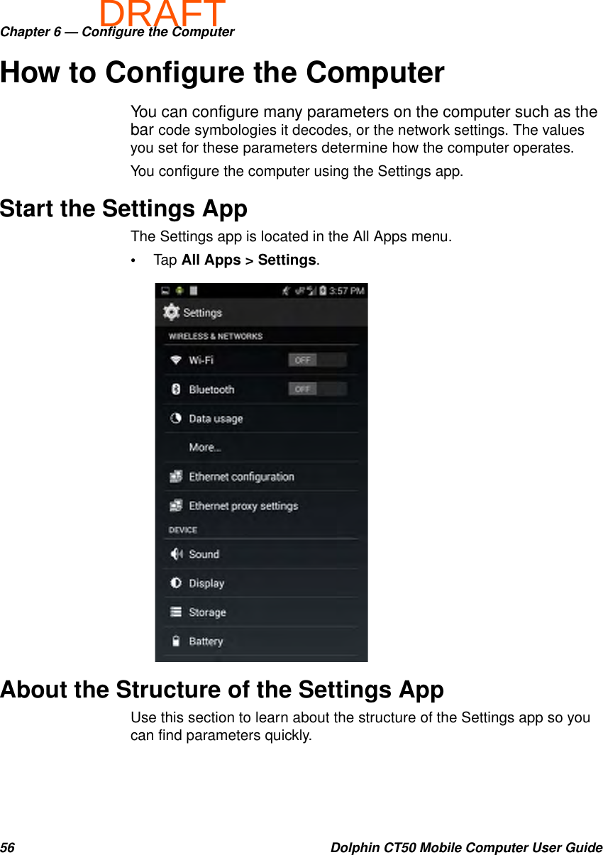 DRAFTChapter 6 — Configure the Computer56 Dolphin CT50 Mobile Computer User GuideHow to Configure the ComputerYou can configure many parameters on the computer such as the bar code symbologies it decodes, or the network settings. The values you set for these parameters determine how the computer operates.You configure the computer using the Settings app.Start the Settings AppThe Settings app is located in the All Apps menu.•Tap All Apps &gt; Settings.About the Structure of the Settings AppUse this section to learn about the structure of the Settings app so you can find parameters quickly.
