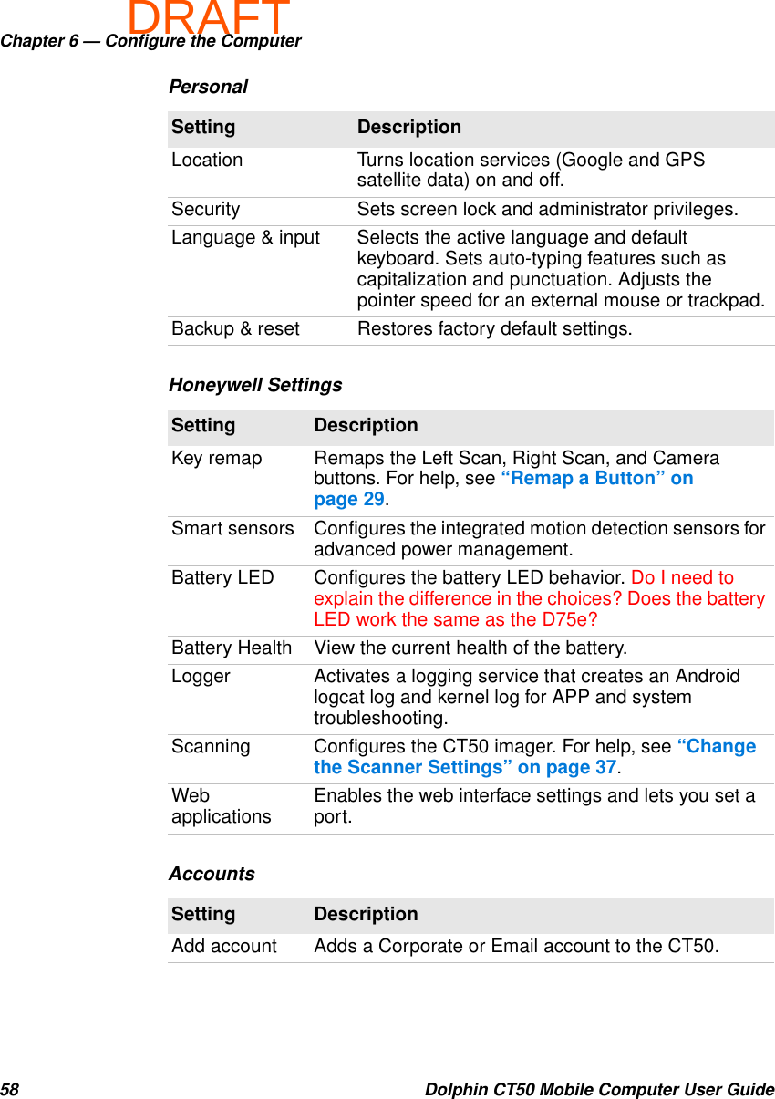 DRAFTChapter 6 — Configure the Computer58 Dolphin CT50 Mobile Computer User GuidePersonalSetting DescriptionLocation Turns location services (Google and GPS satellite data) on and off.Security Sets screen lock and administrator privileges.Language &amp; input Selects the active language and default keyboard. Sets auto-typing features such as capitalization and punctuation. Adjusts the pointer speed for an external mouse or trackpad.Backup &amp; reset Restores factory default settings.Honeywell SettingsSetting DescriptionKey remap Remaps the Left Scan, Right Scan, and Camera buttons. For help, see “Remap a Button” on page 29.Smart sensors Configures the integrated motion detection sensors for advanced power management.Battery LED Configures the battery LED behavior. Do I need to explain the difference in the choices? Does the battery LED work the same as the D75e?Battery Health View the current health of the battery.Logger Activates a logging service that creates an Android logcat log and kernel log for APP and system troubleshooting.Scanning Configures the CT50 imager. For help, see “Change the Scanner Settings” on page 37.Web applications Enables the web interface settings and lets you set a port.AccountsSetting DescriptionAdd account Adds a Corporate or Email account to the CT50.