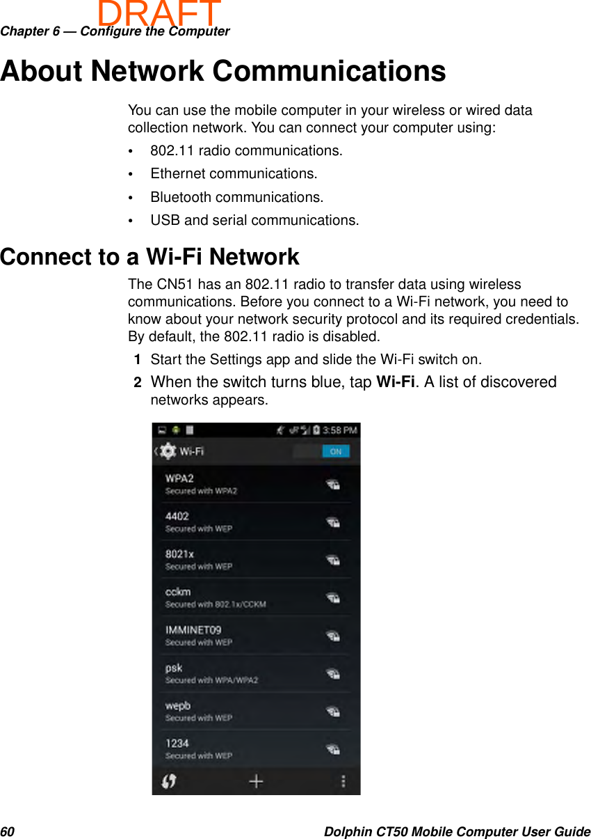 DRAFTChapter 6 — Configure the Computer60 Dolphin CT50 Mobile Computer User GuideAbout Network CommunicationsYou can use the mobile computer in your wireless or wired data collection network. You can connect your computer using:•802.11 radio communications.•Ethernet communications.•Bluetooth communications.•USB and serial communications.Connect to a Wi-Fi NetworkThe CN51 has an 802.11 radio to transfer data using wireless communications. Before you connect to a Wi-Fi network, you need to know about your network security protocol and its required credentials. By default, the 802.11 radio is disabled.1Start the Settings app and slide the Wi-Fi switch on.2When the switch turns blue, tap Wi-Fi. A list of discovered networks appears.