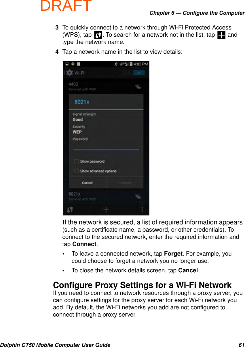 DRAFTChapter 6 — Configure the ComputerDolphin CT50 Mobile Computer User Guide 613To quickly connect to a network through Wi-Fi Protected Access (WPS), tap  . To search for a network not in the list, tap   and type the network name.4Tap a network name in the list to view details:If the network is secured, a list of required information appears (such as a certificate name, a password, or other credentials). To connect to the secured network, enter the required information and tap Connect.•To leave a connected network, tap Forget. For example, you could choose to forget a network you no longer use.•To close the network details screen, tap Cancel.Configure Proxy Settings for a Wi-Fi NetworkIf you need to connect to network resources through a proxy server, you can configure settings for the proxy server for each Wi-Fi network you add. By default, the Wi-Fi networks you add are not configured to connect through a proxy server.