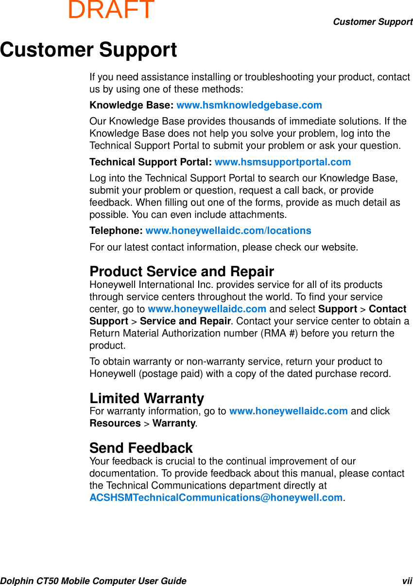 DRAFTCustomer SupportDolphin CT50 Mobile Computer User Guide viiCustomer SupportIf you need assistance installing or troubleshooting your product, contact us by using one of these methods:Knowledge Base: www.hsmknowledgebase.comOur Knowledge Base provides thousands of immediate solutions. If the Knowledge Base does not help you solve your problem, log into the Technical Support Portal to submit your problem or ask your question.Technical Support Portal: www.hsmsupportportal.comLog into the Technical Support Portal to search our Knowledge Base, submit your problem or question, request a call back, or provide feedback. When filling out one of the forms, provide as much detail as possible. You can even include attachments.Telephone: www.honeywellaidc.com/locationsFor our latest contact information, please check our website.Product Service and RepairHoneywell International Inc. provides service for all of its products through service centers throughout the world. To find your service center, go to www.honeywellaidc.com and select Support &gt; Contact Support &gt; Service and Repair. Contact your service center to obtain a Return Material Authorization number (RMA #) before you return the product.To obtain warranty or non-warranty service, return your product to Honeywell (postage paid) with a copy of the dated purchase record.Limited WarrantyFor warranty information, go to www.honeywellaidc.com and click Resources &gt; Warranty.Send FeedbackYour feedback is crucial to the continual improvement of our documentation. To provide feedback about this manual, please contact the Technical Communications department directly at ACSHSMTechnicalCommunications@honeywell.com.