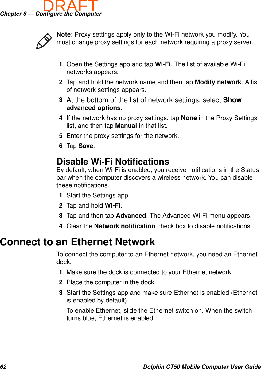 DRAFTChapter 6 — Configure the Computer62 Dolphin CT50 Mobile Computer User Guide1Open the Settings app and tap Wi-Fi. The list of available Wi-Fi networks appears.2Tap and hold the network name and then tap Modify network. A list of network settings appears.3At the bottom of the list of network settings, select Show advanced options.4If the network has no proxy settings, tap None in the Proxy Settings list, and then tap Manual in that list.5Enter the proxy settings for the network.6Tap Save.Disable Wi-Fi NotificationsBy default, when Wi-Fi is enabled, you receive notifications in the Status bar when the computer discovers a wireless network. You can disable these notifications.1Start the Settings app.2Tap and hold Wi-Fi.3Tap and then tap Advanced. The Advanced Wi-Fi menu appears.4Clear the Network notification check box to disable notifications.Connect to an Ethernet NetworkTo connect the computer to an Ethernet network, you need an Ethernet dock.1Make sure the dock is connected to your Ethernet network.2Place the computer in the dock.3Start the Settings app and make sure Ethernet is enabled (Ethernet is enabled by default).To enable Ethernet, slide the Ethernet switch on. When the switch turns blue, Ethernet is enabled.Note: Proxy settings apply only to the Wi-Fi network you modify. You must change proxy settings for each network requiring a proxy server.