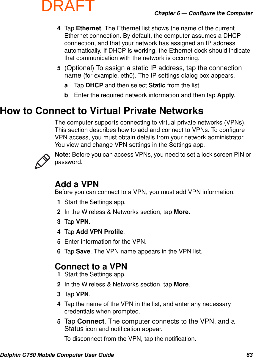 DRAFTChapter 6 — Configure the ComputerDolphin CT50 Mobile Computer User Guide 634Tap Ethernet. The Ethernet list shows the name of the current Ethernet connection. By default, the computer assumes a DHCP connection, and that your network has assigned an IP address automatically. If DHCP is working, the Ethernet dock should indicate that communication with the network is occurring.5(Optional) To assign a static IP address, tap the connection name (for example, eth0). The IP settings dialog box appears.aTap DHCP and then select Static from the list.bEnter the required network information and then tap Apply.How to Connect to Virtual Private NetworksThe computer supports connecting to virtual private networks (VPNs). This section describes how to add and connect to VPNs. To configure VPN access, you must obtain details from your network administrator. You view and change VPN settings in the Settings app.Add a VPNBefore you can connect to a VPN, you must add VPN information.1Start the Settings app.2In the Wireless &amp; Networks section, tap More.3Tap VPN.4Tap Add VPN Profile.5Enter information for the VPN.6Tap Save. The VPN name appears in the VPN list.Connect to a VPN1Start the Settings app.2In the Wireless &amp; Networks section, tap More.3Tap VPN.4Tap the name of the VPN in the list, and enter any necessary credentials when prompted.5Tap Connect. The computer connects to the VPN, and a Status icon and notification appear.To disconnect from the VPN, tap the notification.Note: Before you can access VPNs, you need to set a lock screen PIN or password.