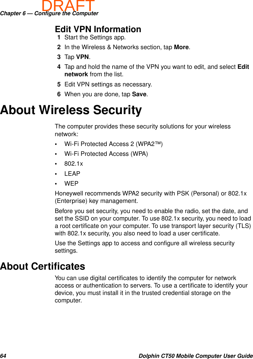 DRAFTChapter 6 — Configure the Computer64 Dolphin CT50 Mobile Computer User GuideEdit VPN Information1Start the Settings app.2In the Wireless &amp; Networks section, tap More.3Tap VPN.4Tap and hold the name of the VPN you want to edit, and select Edit network from the list.5Edit VPN settings as necessary.6When you are done, tap Save.About Wireless SecurityThe computer provides these security solutions for your wireless network:•Wi-Fi Protected Access 2 (WPA2™)•Wi-Fi Protected Access (WPA)•802.1x•LEAP•WEPHoneywell recommends WPA2 security with PSK (Personal) or 802.1x (Enterprise) key management.Before you set security, you need to enable the radio, set the date, and set the SSID on your computer. To use 802.1x security, you need to load a root certificate on your computer. To use transport layer security (TLS) with 802.1x security, you also need to load a user certificate.Use the Settings app to access and configure all wireless security settings.About CertificatesYou can use digital certificates to identify the computer for network access or authentication to servers. To use a certificate to identify your device, you must install it in the trusted credential storage on the computer.