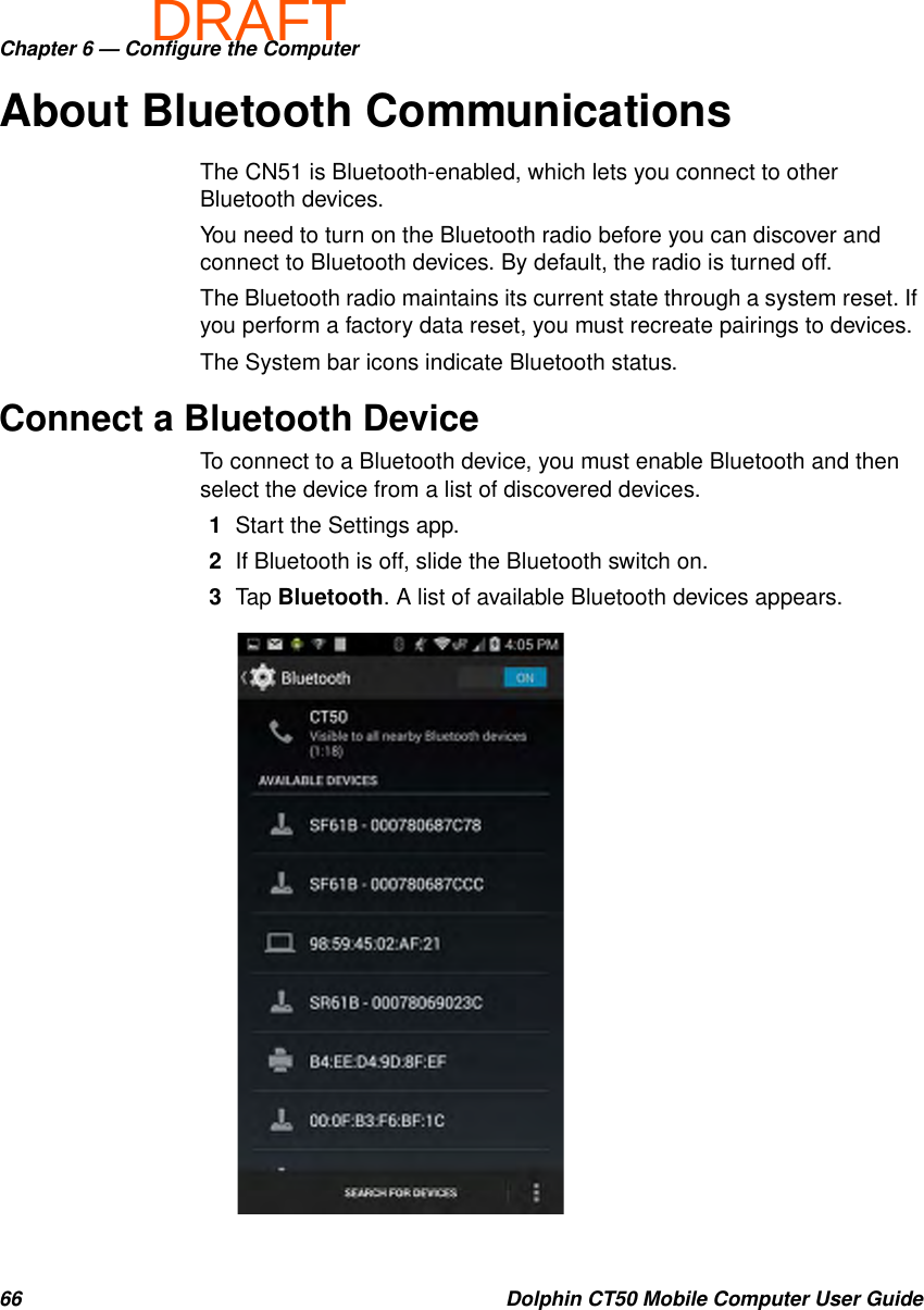 DRAFTChapter 6 — Configure the Computer66 Dolphin CT50 Mobile Computer User GuideAbout Bluetooth CommunicationsThe CN51 is Bluetooth-enabled, which lets you connect to other Bluetooth devices.You need to turn on the Bluetooth radio before you can discover and connect to Bluetooth devices. By default, the radio is turned off.The Bluetooth radio maintains its current state through a system reset. If you perform a factory data reset, you must recreate pairings to devices.The System bar icons indicate Bluetooth status.Connect a Bluetooth DeviceTo connect to a Bluetooth device, you must enable Bluetooth and then select the device from a list of discovered devices.1Start the Settings app.2If Bluetooth is off, slide the Bluetooth switch on.3Tap Bluetooth. A list of available Bluetooth devices appears.