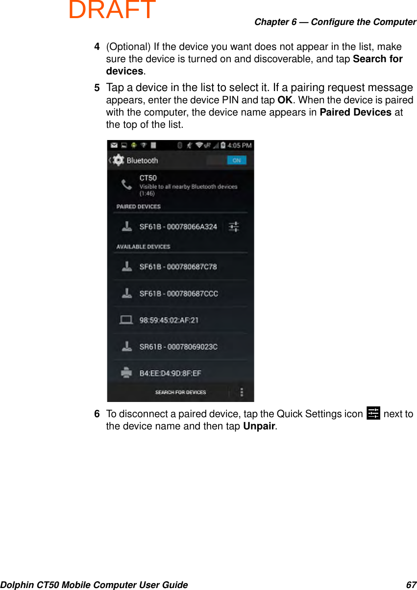 DRAFTChapter 6 — Configure the ComputerDolphin CT50 Mobile Computer User Guide 674(Optional) If the device you want does not appear in the list, make sure the device is turned on and discoverable, and tap Search for devices.5Tap a device in the list to select it. If a pairing request message appears, enter the device PIN and tap OK. When the device is paired with the computer, the device name appears in Paired Devices at the top of the list.6To disconnect a paired device, tap the Quick Settings icon   next to the device name and then tap Unpair.