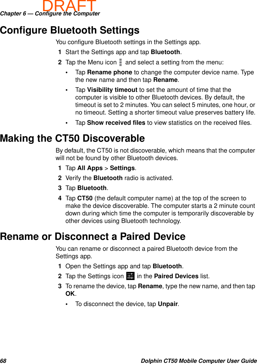 DRAFTChapter 6 — Configure the Computer68 Dolphin CT50 Mobile Computer User GuideConfigure Bluetooth SettingsYou configure Bluetooth settings in the Settings app.1Start the Settings app and tap Bluetooth.2Tap the Menu icon   and select a setting from the menu:•Tap Rename phone to change the computer device name. Type the new name and then tap Rename.•Tap Visibility timeout to set the amount of time that the computer is visible to other Bluetooth devices. By default, the timeout is set to 2 minutes. You can select 5 minutes, one hour, or no timeout. Setting a shorter timeout value preserves battery life.•Tap Show received files to view statistics on the received files.Making the CT50 DiscoverableBy default, the CT50 is not discoverable, which means that the computer will not be found by other Bluetooth devices.1Tap All Apps &gt; Settings.2Verify the Bluetooth radio is activated.3Tap Bluetooth.4Tap CT50 (the default computer name) at the top of the screen to make the device discoverable. The computer starts a 2 minute count down during which time the computer is temporarily discoverable by other devices using Bluetooth technology.Rename or Disconnect a Paired DeviceYou can rename or disconnect a paired Bluetooth device from the Settings app.1Open the Settings app and tap Bluetooth.2Tap the Settings icon   in the Paired Devices list.3To rename the device, tap Rename, type the new name, and then tap OK.•To disconnect the device, tap Unpair.