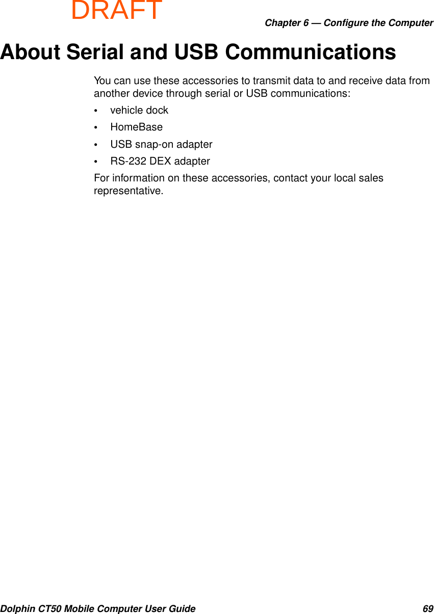 DRAFTChapter 6 — Configure the ComputerDolphin CT50 Mobile Computer User Guide 69About Serial and USB CommunicationsYou can use these accessories to transmit data to and receive data from another device through serial or USB communications:•vehicle dock•HomeBase•USB snap-on adapter•RS-232 DEX adapterFor information on these accessories, contact your local sales representative.