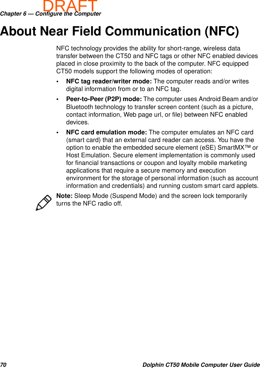 DRAFTChapter 6 — Configure the Computer70 Dolphin CT50 Mobile Computer User GuideAbout Near Field Communication (NFC)NFC technology provides the ability for short-range, wireless data transfer between the CT50 and NFC tags or other NFC enabled devices placed in close proximity to the back of the computer. NFC equipped CT50 models support the following modes of operation:• NFC tag reader/writer mode: The computer reads and/or writes digital information from or to an NFC tag.• Peer-to-Peer (P2P) mode: The computer uses Android Beam and/or Bluetooth technology to transfer screen content (such as a picture, contact information, Web page url, or file) between NFC enabled devices.• NFC card emulation mode: The computer emulates an NFC card (smart card) that an external card reader can access. You have the option to enable the embedded secure element (eSE) SmartMX™ or Host Emulation. Secure element implementation is commonly used for financial transactions or coupon and loyalty mobile marketing applications that require a secure memory and execution environment for the storage of personal information (such as account information and credentials) and running custom smart card applets.Note: Sleep Mode (Suspend Mode) and the screen lock temporarily turns the NFC radio off.