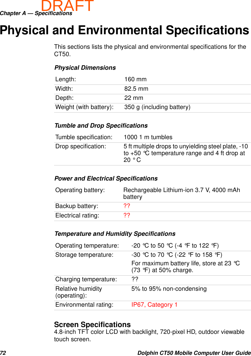 DRAFTChapter A — Specifications72 Dolphin CT50 Mobile Computer User GuidePhysical and Environmental SpecificationsThis sections lists the physical and environmental specifications for the CT50.Screen Specifications4.8-inch TFT color LCD with backlight, 720-pixel HD, outdoor viewable touch screen.Physical DimensionsLength: 160 mmWidth: 82.5 mmDepth: 22 mmWeight (with battery): 350 g (including battery)Tumble and Drop SpecificationsTumble specification: 1000 1 m tumblesDrop specification: 5 ft multiple drops to unyielding steel plate, -10 to +50 °C temperature range and 4 ft drop at 20 ° CPower and Electrical SpecificationsOperating battery: Rechargeable Lithium-ion 3.7 V, 4000 mAh batteryBackup battery: ??Electrical rating: ??Temperature and Humidity SpecificationsOperating temperature: -20 °C to 50 °C (-4 °F to 122 °F)Storage temperature: -30 °C to 70 °C (-22 °F to 158 °F)For maximum battery life, store at 23 °C (73 °F) at 50% charge.Charging temperature: ??Relative humidity (operating): 5% to 95% non-condensingEnvironmental rating: IP67, Category 1