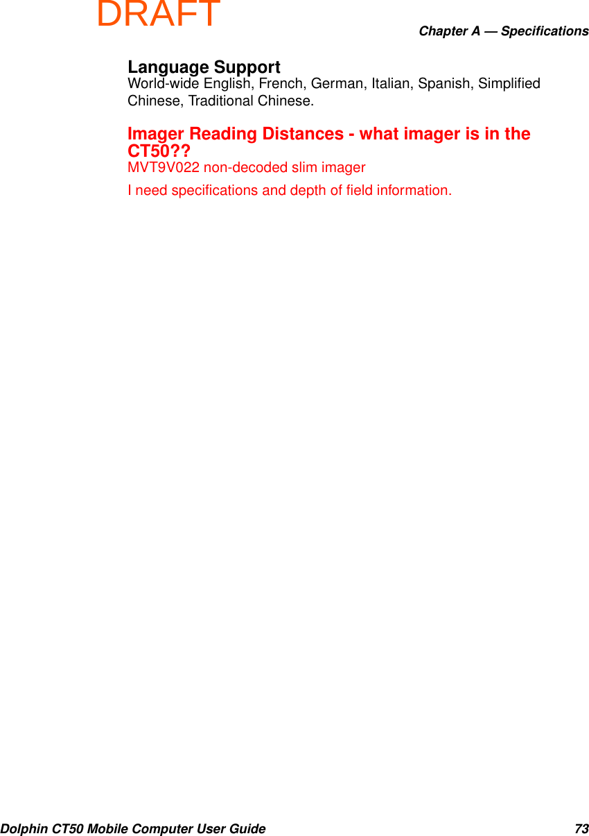 DRAFTChapter A — SpecificationsDolphin CT50 Mobile Computer User Guide 73Language SupportWorld-wide English, French, German, Italian, Spanish, Simplified Chinese, Traditional Chinese.Imager Reading Distances - what imager is in the CT50??MVT9V022 non-decoded slim imagerI need specifications and depth of field information.