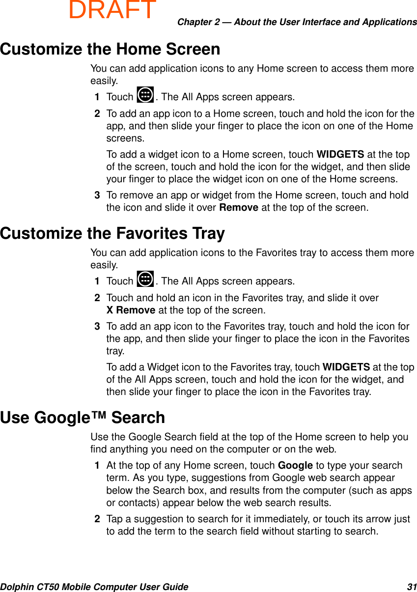 DRAFTChapter 2 — About the User Interface and ApplicationsDolphin CT50 Mobile Computer User Guide 31Customize the Home ScreenYou can add application icons to any Home screen to access them more easily.1Touch  . The All Apps screen appears.2To add an app icon to a Home screen, touch and hold the icon for the app, and then slide your finger to place the icon on one of the Home screens.To add a widget icon to a Home screen, touch WIDGETS at the top of the screen, touch and hold the icon for the widget, and then slide your finger to place the widget icon on one of the Home screens.3To remove an app or widget from the Home screen, touch and hold the icon and slide it over Remove at the top of the screen.Customize the Favorites TrayYou can add application icons to the Favorites tray to access them more easily.1Touch  . The All Apps screen appears.2Touch and hold an icon in the Favorites tray, and slide it over X Remove at the top of the screen.3To add an app icon to the Favorites tray, touch and hold the icon for the app, and then slide your finger to place the icon in the Favorites tray.To add a Widget icon to the Favorites tray, touch WIDGETS at the top of the All Apps screen, touch and hold the icon for the widget, and then slide your finger to place the icon in the Favorites tray.Use Google™ SearchUse the Google Search field at the top of the Home screen to help you find anything you need on the computer or on the web.1At the top of any Home screen, touch Google to type your search term. As you type, suggestions from Google web search appear below the Search box, and results from the computer (such as apps or contacts) appear below the web search results.2Tap a suggestion to search for it immediately, or touch its arrow just to add the term to the search field without starting to search.