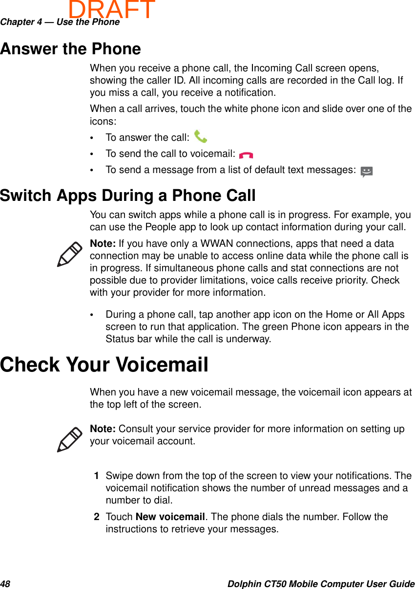 DRAFTChapter 4 — Use the Phone48 Dolphin CT50 Mobile Computer User GuideAnswer the PhoneWhen you receive a phone call, the Incoming Call screen opens, showing the caller ID. All incoming calls are recorded in the Call log. If you miss a call, you receive a notification.When a call arrives, touch the white phone icon and slide over one of the icons:•To answer the call: •To send the call to voicemail: •To send a message from a list of default text messages: Switch Apps During a Phone CallYou can switch apps while a phone call is in progress. For example, you can use the People app to look up contact information during your call.•During a phone call, tap another app icon on the Home or All Apps screen to run that application. The green Phone icon appears in the Status bar while the call is underway.Check Your VoicemailWhen you have a new voicemail message, the voicemail icon appears at the top left of the screen.1Swipe down from the top of the screen to view your notifications. The voicemail notification shows the number of unread messages and a number to dial.2Touch New voicemail. The phone dials the number. Follow the instructions to retrieve your messages.Note: If you have only a WWAN connections, apps that need a data connection may be unable to access online data while the phone call is in progress. If simultaneous phone calls and stat connections are not possible due to provider limitations, voice calls receive priority. Check with your provider for more information.Note: Consult your service provider for more information on setting up your voicemail account.