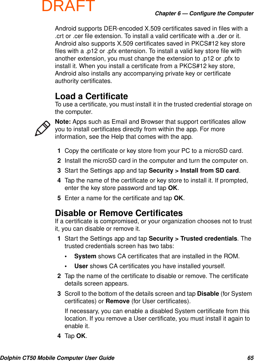 DRAFTChapter 6 — Configure the ComputerDolphin CT50 Mobile Computer User Guide 65Android supports DER-encoded X.509 certificates saved in files with a .crt or .cer file extension. To install a valid certificate with a .der or it. Android also supports X.509 certificates saved in PKCS#12 key store files with a .p12 or .pfx entension. To install a valid key store file with another extension, you must change the extension to .p12 or .pfx to install it. When you install a certificate from a PKCS#12 key store, Android also installs any accompanying private key or certificate authority certificates.Load a CertificateTo use a certificate, you must install it in the trusted credential storage on the computer.1Copy the certificate or key store from your PC to a microSD card.2Install the microSD card in the computer and turn the computer on.3Start the Settings app and tap Security &gt; Install from SD card.4Tap the name of the certificate or key store to install it. If prompted, enter the key store password and tap OK.5Enter a name for the certificate and tap OK.Disable or Remove CertificatesIf a certificate is compromised, or your organization chooses not to trust it, you can disable or remove it.1Start the Settings app and tap Security &gt; Trusted credentials. The trusted credentials screen has two tabs:•System shows CA certificates that are installed in the ROM.•User shows CA certificates you have installed yourself.2Tap the name of the certificate to disable or remove. The certificate details screen appears.3Scroll to the bottom of the details screen and tap Disable (for System certificates) or Remove (for User certificates).If necessary, you can enable a disabled System certificate from this location. If you remove a User certificate, you must install it again to enable it.4Tap OK.Note: Apps such as Email and Browser that support certificates allow you to install certificates directly from within the app. For more information, see the Help that comes with the app.