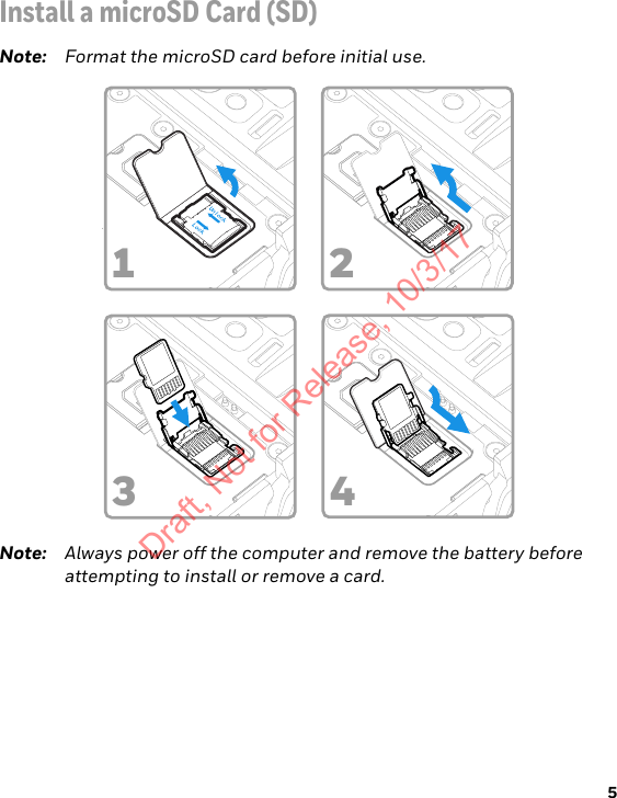 5Install a microSD Card (SD)Note: Format the microSD card before initial use.Note: Always power off the computer and remove the battery before attempting to install or remove a card.1324Draft, Not for Release, 10/3/17