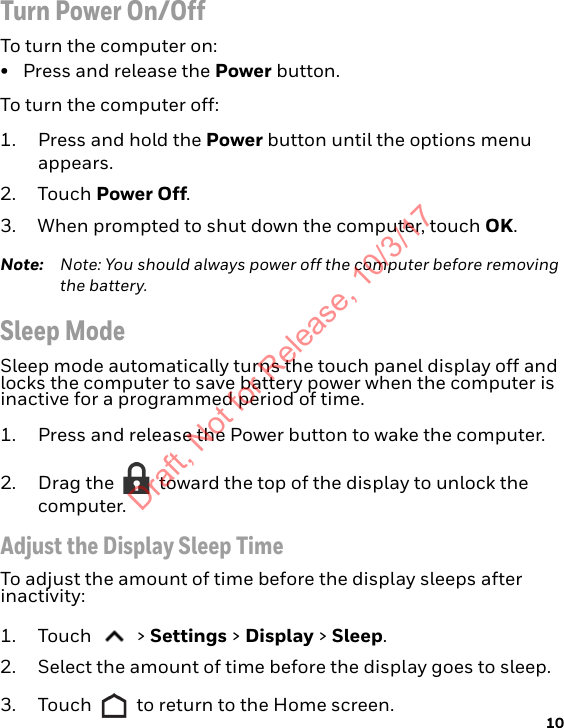 10Turn Power On/OffTo turn the computer on:• Press and release the Power button.To turn the computer off:1. Press and hold the Power button until the options menu appears.2. Touch Power Off.3. When prompted to shut down the computer, touch OK.Note: Note: You should always power off the computer before removing the battery.Sleep ModeSleep mode automatically turns the touch panel display off and locks the computer to save battery power when the computer is inactive for a programmed period of time. 1. Press and release the Power button to wake the computer.2. Drag the   toward the top of the display to unlock the computer.Adjust the Display Sleep TimeTo adjust the amount of time before the display sleeps after inactivity:1. Touch  &gt; Settings &gt; Display &gt; Sleep.2. Select the amount of time before the display goes to sleep.3. Touch   to return to the Home screen.Draft, Not for Release, 10/3/17