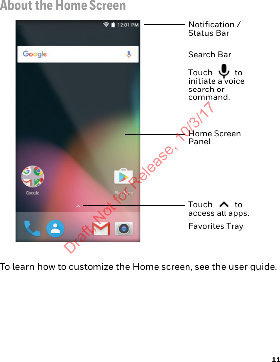 11About the Home ScreenTo learn how to customize the Home screen, see the user guide.Notification /Status BarSearch BarTouch  to initiate a voice search or command. Home Screen PanelTouch  to access all apps.Favorites TrayDraft, Not for Release, 10/3/17