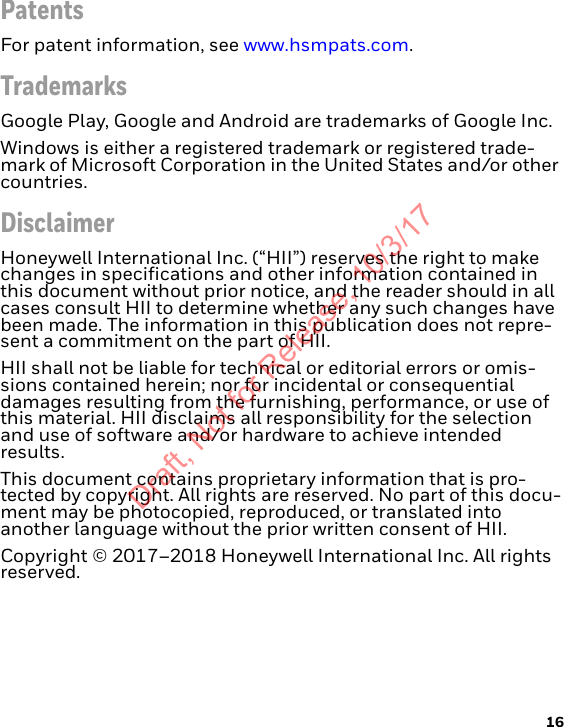 16PatentsFor patent information, see www.hsmpats.com.TrademarksGoogle Play, Google and Android are trademarks of Google Inc.Windows is either a registered trademark or registered trade-mark of Microsoft Corporation in the United States and/or other countries.DisclaimerHoneywell International Inc. (“HII”) reserves the right to make changes in specifications and other information contained in this document without prior notice, and the reader should in all cases consult HII to determine whether any such changes have been made. The information in this publication does not repre-sent a commitment on the part of HII.HII shall not be liable for technical or editorial errors or omis-sions contained herein; nor for incidental or consequential damages resulting from the furnishing, performance, or use of this material. HII disclaims all responsibility for the selection and use of software and/or hardware to achieve intended results.This document contains proprietary information that is pro-tected by copyright. All rights are reserved. No part of this docu-ment may be photocopied, reproduced, or translated into another language without the prior written consent of HII.Copyright © 2017–2018 Honeywell International Inc. All rights reserved.Draft, Not for Release, 10/3/17