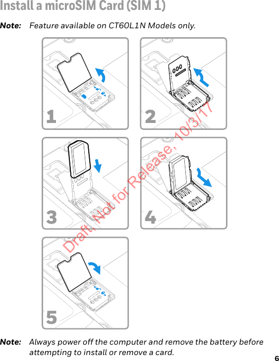 6Install a microSIM Card (SIM 1)Note: Feature available on CT60L1N Models only.Note: Always power off the computer and remove the battery before attempting to install or remove a card.3 4152Draft, Not for Release, 10/3/17